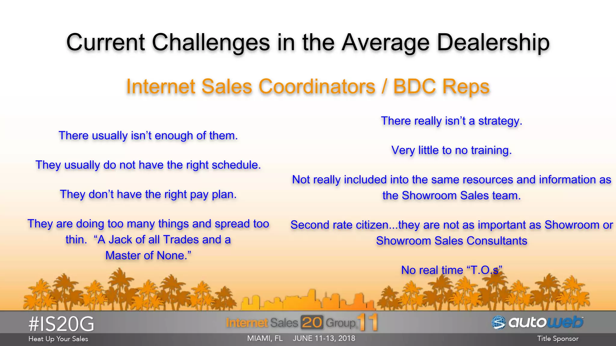 Current Challenges in the Average Dealership
Internet Sales Coordinators / BDC Reps
There usually isn’t enough of them.
They usually do not have the right schedule.
They don’t have the right pay plan.
They are doing too many things and spread too
thin. “A Jack of all Trades and a
Master of None.”
There really isn’t a strategy.
Very little to no training.
Not really included into the same resources and information as
the Showroom Sales team.
Second rate citizen...they are not as important as Showroom or
Showroom Sales Consultants
No real time “T.O.s”
 