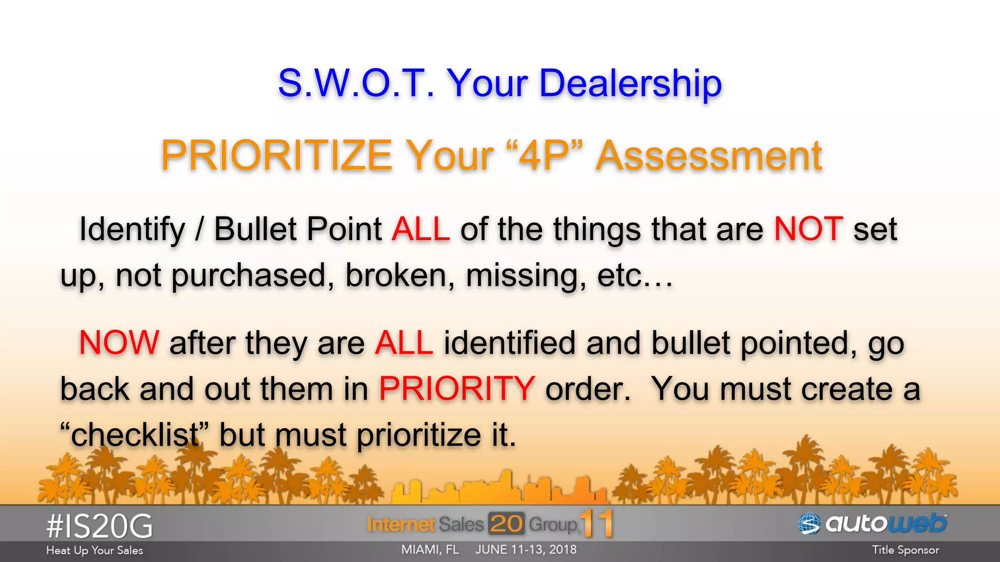 S.W.O.T. Your Dealership
PRIORITIZE Your “4P” Assessment
Identify / Bullet Point ALL of the things that are NOT set
up, not purchased, broken, missing, etc…
NOW after they are ALL identified and bullet pointed, go
back and out them in PRIORITY order. You must create a
“checklist” but must prioritize it.
 