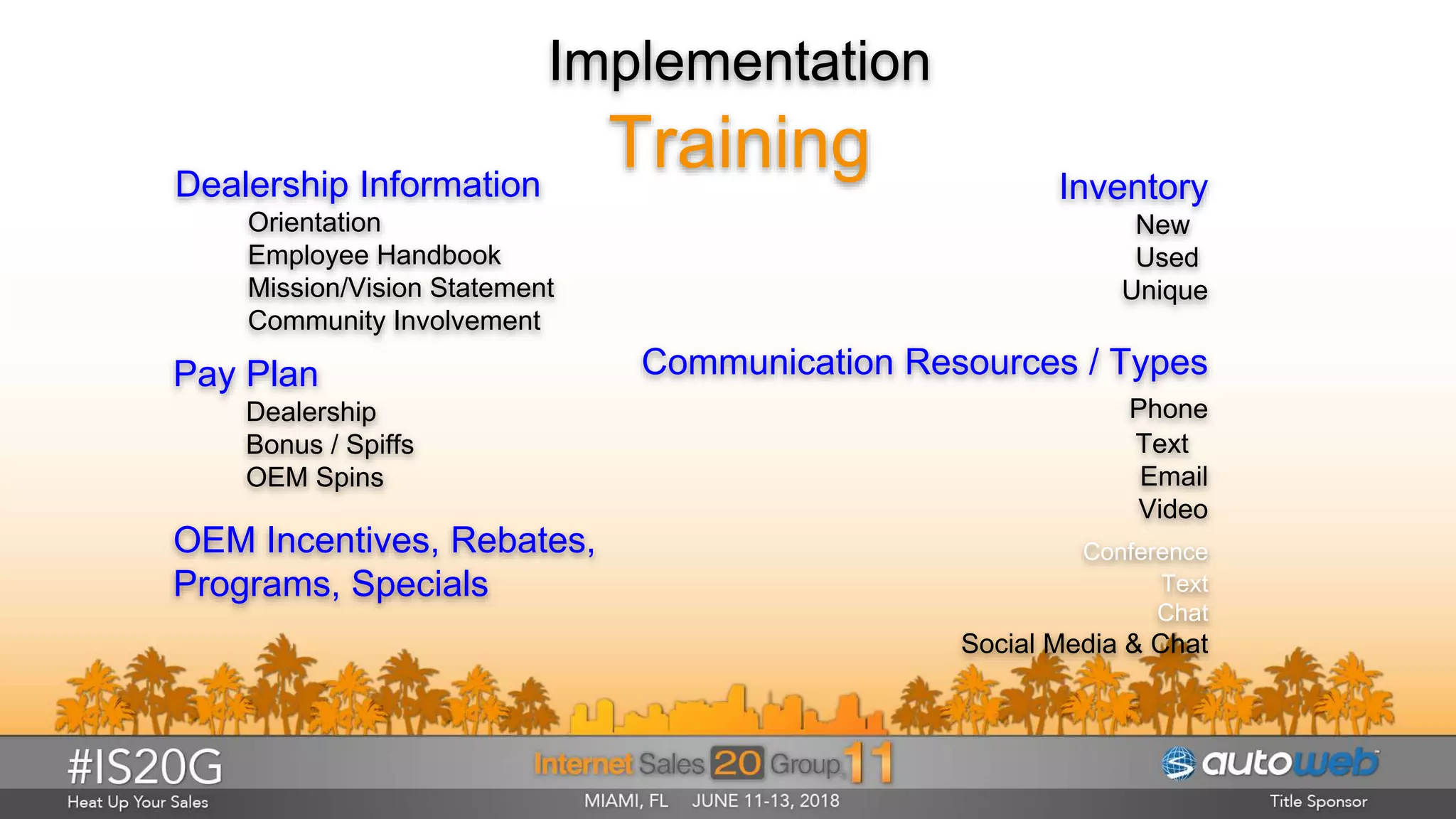 Implementation
Training
Pay Plan
Dealership
Bonus / Spiffs
OEM Spins
Dealership Information
Orientation
Employee Handbook
Mission/Vision Statement
Community Involvement
OEM Incentives, Rebates,
Programs, Specials
Inventory
New
Used
Unique
Communication Resources / Types
Phone
Text
Email
Video
Conference
Text
Chat
Social Media & Chat
 