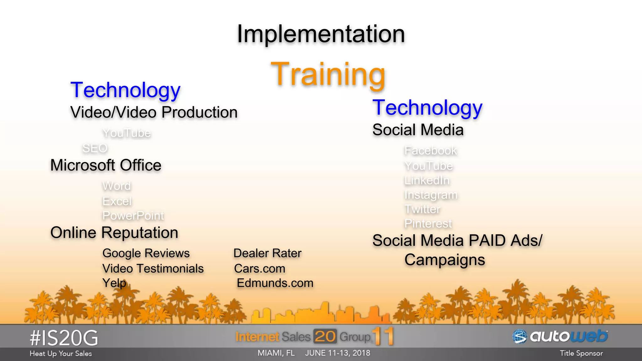 Implementation
TrainingTechnology
Video/Video Production
YouTube
SEO
Microsoft Office
Word
Excel
PowerPoint
Online Reputation
Google Reviews Dealer Rater
Video Testimonials Cars.com
Yelp Edmunds.com
Technology
Social Media
Facebook
YouTube
LinkedIn
Instagram
Twitter
Pinterest
Social Media PAID Ads/
Campaigns
 