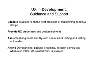 UX in Development:
Guidance and Support
Educate developers on the best practices of maintaining good UX
design
Provide UX guidelines and design elements
Assist test engineers and System Team in UX testing and testing
automation
Attend Dev planning, backlog grooming, iteration demos and
whenever critical UX-related work is involved
 