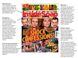 Masthead –
The connotation of this mast
head is that the magazine is
going to show the reader the
different meanings and
events that have occurred
within different soaps.
Strapline –
The verbal code of the
strapline ‘Every Story! Every
Secret! Every Week!’ is able
to connote that the
magazine aims to include
every story and secret
included in a soap in the last
week. Also the verbal code
‘Secret’ is able to appeal to
the target audience as gives
them the impression that
there is gossip or a scandal
that the magazine is
covering, peaking their
interest.
Banner –
This banner, through use of
the language ‘New Hell!’,
‘Desperate’ and ‘Secret’, the
magazine is able to inform
the reader that there is
something terrible brewing
within these soap operas.
This is able to appeal to the
target audience as it is able
to give them the thrill of
finding out what is going to
happen, satisfying their
desire for gossip.
Cover lines–
These are secondary stories
that attract the target
audience due to the
magazine informing the
readers of the different
stories that are going on
within the different soap
operas (gossip).
The verbal codes of ‘Horror’,
‘Terror’, ‘Steals’ and ‘Killing’ Are
all able to describe the emotions
or actions of the characters
within the soap opera. This is
able to appeal to the target
audience as it helps the audience
to understand the different
characters as well as have an
interest in the controversial
meanings of these words
Use of punctuation –
The use of exclamation marks is
able to give the audience the
impression that the stories they are
covering are exciting and thrilling,
making the target audience more
likely to look at and pick up the
magazine
 