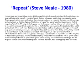 ‘Repeat’ (Steve Neale - 1980)
I intend to use and ‘repeat’ (Steve Neale - 1980) many different techniques denoted and deployed in these two
soap publications. For example I intend to ‘repeat’ the type of language used in these two magazine covers.
This language is able to successfully attract the main target audience as a result of their controversial meanings
and ability to stir up the idea of gossip. Also I intend to ‘repeat’ the type of Masthead style shown in the first
magazine, ‘What’s On TV’, using similar language and similar colours and logo style. As well as that I would like
to ‘repeat’ the colours and fonts used in the title on the first of the two magazines. The bold text and the bright
pink outline is able to easily make the title stand out and attract readers. Also, because the target audience of
soap operas are primarily women, the colour pink will especially appeal to them. On top of that, finally, I intend
to ‘repeat’ The style of puff promotion used in both of the magazine, in order to make certain facts or
information I want the reader to know, pop out of the page. I would also like to ‘repeat’ the use of the strapline
in the second magazine page. This needs to be something simple and memorable that is able to quickly tell the
audience the type of stories or genres the magazine will be covering. This could also include a target that the
magazine wants to fulfill (for example to give the audiences the latest, most exciting gossip of the last week)
 
