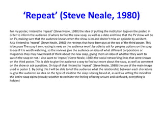 ‘Repeat’ (Steve Neale, 1980)
For my poster, I intend to ‘repeat’ (Steve Neale, 1980) the idea of putting the institution logo on the poster, in
order to inform the audience of where to find the new soap, as well as a date and time that the TV show will be
on TV, making sure that the audience knows when the show is on and doesn’t miss an episode by accident.
Also I intend to ‘repeat’ (Steve Neale, 1980) the reviews that have been put at the top of the third poster. This
is because The soap I am creating is new, so the audience won’t be able to ask for peoples options on the soap
to see if it is worth watching, so the reviews give the audience an idea of what different corporations or
magazines they may have heard of think about the new soap, giving them an idea of whether they want to
watch the soap or not. I also want to ‘repeat’ (Steve Neale, 1980) the social networking links that were shown
on the third poster. This is able to give the audience a way to find out more about the soap, as well as comment
on the show or ask questions. On top of that I intend to ‘repeat’ (Steve Neale, 1980) the use of the main image
used in poster 1. By doing this I will be able to tell the audience what the relationship between each characters
is, give the audience an idea on the type of location the soap is being based at, as well as setting the mood for
the entire soap opera (cloudy weather to connote the feeling of being unsure and confused, everything is
hidden)
 