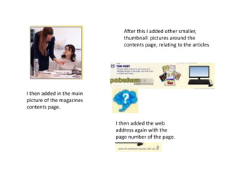 I then added in the main
picture of the magazines
contents page.
After this I added other smaller,
thumbnail pictures around the
contents page, relating to the articles
I then added the web
address again with the
page number of the page.
 