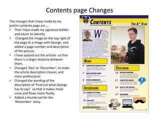 Contents page Changes
The changes that I have made to my
prelim contents page are..,.
• That I have made my signature bolder
and easier to identify
• Changed the image on the top right of
the page to a image with George, and
added a page number and description
of the picture.
• I have spaced out the articles so that
there is a larger distance between
them.
• Changed ‘Dec’ to ‘December’, to make
the article description clearer, and
more professional
• Changed the wording of the
description of ‘Find out what George
has to say!’ so that it makes more
since and flows more fluidly.
• Added a thumb nail for the
‘Movember’ story.
 