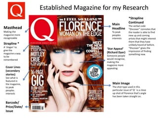 Established Magazine for my Research
Masthead
Making the
magazine more
recognizable
Main
Headline
To peak
peoples
interests
Cover Lines
(secondary
stories)
See what is
featured in
the magazine,
to peak
peoples
interests
Main Image
The shot type used in this
particular issue of ‘Q’ is a close
up shot of Florence that’s angle
has been taken straight on.
Barcode/
Price/Date/
Issue
Strapline *
A ‘slogan’ to
give the
magazine a way
to be
remembered
‘Star Appeal’
(Richard Dyer)
Someone people
would recognise,
making the
magazine more
appealing
*Strapline
Continued
The verbal code
“Discover” connotes that
the reader is able to find
new up and coming
artists that might interest
them that they have
unlikely heard of before.
“Discover” gives the
impression of finding
something new.
 