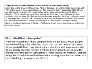 Target Audience – Katz, Maslow, Hartley and/or socio-economic needs
According to the Q readership profile, 71.% of its reader are in the A,B,C1 categories with
70% of the readers being in employment. The magazine mainly appeals to 30 to 40 year
old white males that are interested in alternative music and purchasing CD Albums
(Hartley). These people are most likely looking for information about different artist,
including their personal life, their professional career, as well as the issues being discussed
in the magazine. This is so that the readers are able to build up admiration for the subject
of the interview as well as immerse themselves in the content (‘Diversion’ - Katz).
Most of the target audience is ‘Explorers’ (Maslow) which means that they are influenced
by social change.
What is the USP of this magazine?
From the research that I have completed into the product, I would assume
the unique selling point to be the column that has been written by a award
winning radio DJ Zane Lowe about guitars, also Some well known celebrities
from a variety of genres have be mentioned (such as Skrillex etc.). Also the
main focus of this issue of Q magazine is Florence (and the machine), that has
a large fan base that would be interested in reading about her and what she is
currently doing (career/personal life etc.).
 