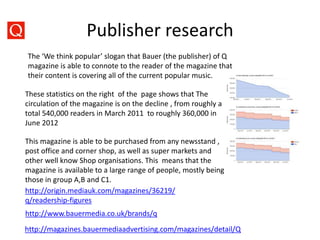Publisher research
http://magazines.bauermediaadvertising.com/magazines/detail/Q
http://www.bauermedia.co.uk/brands/q
The ‘We think popular’ slogan that Bauer (the publisher) of Q
magazine is able to connote to the reader of the magazine that
their content is covering all of the current popular music.
These statistics on the right of the page shows that The
circulation of the magazine is on the decline , from roughly a
total 540,000 readers in March 2011 to roughly 360,000 in
June 2012
This magazine is able to be purchased from any newsstand ,
post office and corner shop, as well as super markets and
other well know Shop organisations. This means that the
magazine is available to a large range of people, mostly being
those in group A,B and C1.
http://origin.mediauk.com/magazines/36219/
q/readership-figures
 