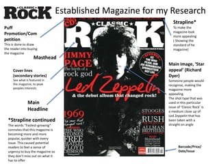 Established Magazine for my Research
Masthead
Cover lines
(secondary stories)
See what is featured in
the magazine, to peak
peoples interests
Strapline*
To make the
magazine look
more appealing
( Showing the
standard of he
magazine)
Main
Headline
Barcode/Price/
Date/Issue
Main Image, ‘Star
appeal’ (Richard
Dyer)
Someone people would
recognise, making the
magazine more
appealing.
The shot type that was
used in this particular
issue of ‘Classic Rock’ is
a medium close up of
Led Zeppelin that has
been taken with a
straight on angle
Puff
Promotion/Com
petition
This is done to draw
the reader into buying
the magazine
*Strapline continued
The words “Fastest-growing”
connotes that this magazine is
becoming more and more
popular, quicker with every
issue. This caused potential
readers to feel a sense of
urgency to buy the magazine so
they don’t miss out on what it
has to offer
 