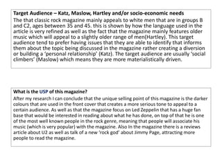 Target Audience – Katz, Maslow, Hartley and/or socio-economic needs
The that classic rock magazine mainly appeals to white men that are in groups B
and C2, ages between 35 and 45. this is shown by how the language used in the
article is very refined as well as the fact that the magazine mainly features older
music which will appeal to a slightly older range of men(Hartley). This target
audience tend to prefer having issues that they are able to identify that informs
them about the topic being discussed in the magazine rather creating a diversion
or building a ‘personal relationship’ (Katz). The target audience are usually ‘social
climbers’ (Maslow) which means they are more materialistically driven.
What is the USP of this magazine?
After my research I can conclude that the unique selling point of this magazine is the darker
colours that are used in the front cover that creates a more serious tone to appeal to a
certain audience. As well as that the magazine focus on Led Zeppelin that has a huge fan
base that would be interested in reading about what he has done, on top of that he is one
of the most well known people in the rock genre, meaning that people will associate his
music (which is very popular) with the magazine. Also In the magazine there is a reviews
article about U2 as well as talk of a new ‘rock god’ about Jimmy Page, attracting more
people to read the magazine.
 