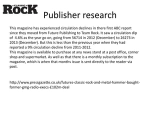 Publisher research
This magazine has experienced circulation declines in there first ABC report
since they moved from Future Publishing to Team Rock. It saw a circulation dip
of 4.6% as the year go on, going from 56714 in 2012 (December) to 26273 in
2013 (December). But this is less than the previous year when they had
reported a 9% circulation decline from 2011-2012.
This magazine is available to purchase at any news stand at a post office, corner
shop and supermarket. As well as that there is a monthly subscription to the
magazine, which is when that months issue is sent directly to the reader via
post.
http://www.pressgazette.co.uk/futures-classic-rock-and-metal-hammer-bought-
former-gmg-radio-execs-£102m-deal
 