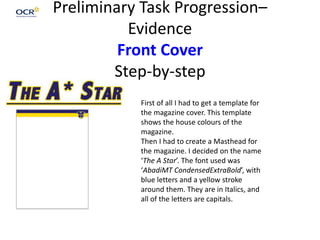 Preliminary Task Progression–
Evidence
Front Cover
Step-by-step
First of all I had to get a template for
the magazine cover. This template
shows the house colours of the
magazine.
Then I had to create a Masthead for
the magazine. I decided on the name
‘The A Star’. The font used was
‘AbadiMT CondensedExtraBold’, with
blue letters and a yellow stroke
around them. They are in Italics, and
all of the letters are capitals.
 