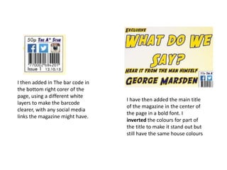 I then added in The bar code in
the bottom right corer of the
page, using a different white
layers to make the barcode
clearer, with any social media
links the magazine might have.
I have then added the main title
of the magazine in the center of
the page in a bold font. I
inverted the colours for part of
the title to make it stand out but
still have the same house colours
 
