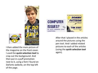 I then added the main picture of
the magazine on the front cover.
I used the quick selection tool to
crop out the background. And
then put in a puff promotion
next to it, using a font I found on
DaFonts website, on the top left
of the page.
After that I placed in the articles
around the pictures using the
pen tool. And I added related
pictures to each of the articles
(using the quick selection tool
again).
 