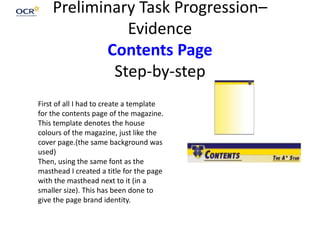 Preliminary Task Progression–
Evidence
Contents Page
Step-by-step
First of all I had to create a template
for the contents page of the magazine.
This template denotes the house
colours of the magazine, just like the
cover page.(the same background was
used)
Then, using the same font as the
masthead I created a title for the page
with the masthead next to it (in a
smaller size). This has been done to
give the page brand identity.
 