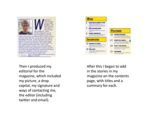 Then I produced my
editorial for the
magazine, which included
my picture, a drop
capital, my signature and
ways of contacting me,
the editor (including
twitter and email).
After this I began to add
in the stories in my
magazine on the contents
page, with titles and a
summary for each.
 