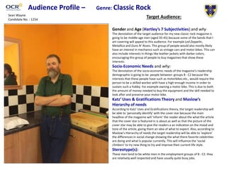 Audience Profile – Genre: Classic Rock
Target Audience:
Gender and Age (Hartley’s 7 Subjectivities) and why
The denotation of the target audience for my new classic rock magazine is
going to be middle-age men (aged 35-45) because some of the bands that I
am covering will appeal to this audience. For example Led Zeppelin,
Metallica and Guns N’ Roses. This group of people would also mostly likely
have an interest in mechanics such as vintage cars and motor bikes. This can
also include interests in things like leather jackets with darker colors,
encouraging this group of people to buy magazines that show these
interests.
Socio-Economic Needs and why:
The denotation of the socio-economic needs of the magazine's readership
demographic is going to be people between groups B - C2 because the
interests that these people have such as motorbikes etc., would require the
person to be a skilled worker with have a high enough income in order to
sustain such a hobby. For example owning a motor bike. This is due to both
the amount of money needed to buy the equipment and the skill needed to
look after and preserve your motor bike.
Katz’ Uses & Gratifications Theory and Maslow’s
Hierarchy of needs
According to Katz’ Uses and Gratifications theory, the target readership will
be able to ‘personally identify’ with the cover star because the main
headline of the magazine will ‘inform’ the reader about the what the article
that the cover star is featured in is about.as well as that the picture of the
cover star may be able to give the readers a an indication on the mood and
tone of the article, giving them an idea of what to expect. Also, according to
Maslow's Hierarchy of needs the target readership will be able to ‘explore’
the differences in social change showing the what there favorite celebrities
are doing and what is popular currently. This will influence the ‘social
climbers’ to try new thing to try and improve their current life style.
Stereotype(s):
These men tend to be white men in the employment groups of B - C2. they
are relatively well respected and have usually quite busy jobs.
Sean Wayne
Candidate No. : 1254
 