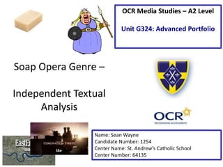 Soap Opera Genre –
Independent Textual
Analysis
Name: Sean Wayne
Candidate Number: 1254
Center Name: St. Andrew’s Catholic School
Center Number: 64135
OCR Media Studies – A2 Level
Unit G324: Advanced Portfolio
 