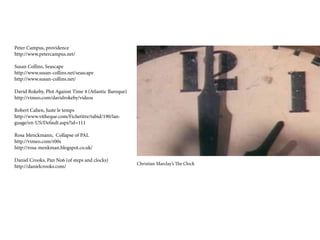 Peter Campus, providence
http://www.petercampus.net/

Susan Collins, Seascape
http://www.susan-collins.net/seascape
http://www.susan-collins.net/

David Rokeby, Plot Against Time 4 (Atlantic Baroque)
http://vimeo.com/davidrokeby/videos

Robert Cahen, Juste le temps
http://www.vitheque.com/Fichetitre/tabid/190/lan-
guage/en-US/Default.aspx?id=111

Rosa Menckmann, Collapse of PAL
http://vimeo.com/r00s
http://rosa-menkman.blogspot.co.uk/

Daniel Crooks, Pan No6 (of steps and clocks)
                                                       Christian Marclay’s The Clock
http://danielcrooks.com/
 