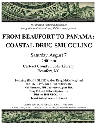 The Beaufort Historical Association
             along with the Carteret County Public Library present:


FROM BEAUFORT TO PANAMA:
 COASTAL DRUG SMUGGLING
                       Saturday, August 7
                                  2:00 pm
               Carteret County Public Library
                        Beaufort, NC

       Featuring SEA OF GREED Author, Doug McCullough and
                 the July 7, 1982 Drug Bust Participants:
               Ned Timmons, FBI Undercover Agent, Ret.
                   Terry Peters, FBI Investigator, Ret.
                        Richard Hall, USCG, Ret.
                     Robert Webb, Former Defendant

               Call the BHA at 252-728-5225, 800-575-7483 or the
  Carteret County Public Library at 252-728-2050 for more information and details
 