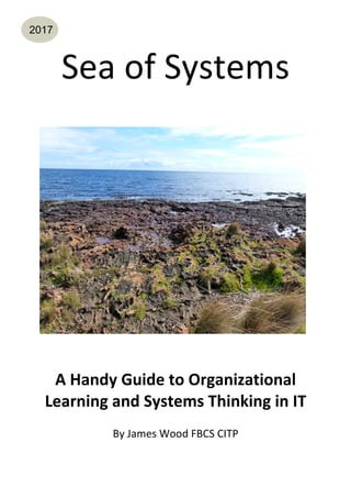Sea	of	Systems	
	
	
	
	
	
	
	
	
	
	
A	Handy	Guide	to	Organizational	
Learning	and	Systems	Thinking	in	IT	
	
By	James	Wood	FBCS	CITP	
	
2017
 
