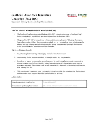 Southeast Asia Open Innovation
Challenge (SEA OIC)
Requirements Gathering Questionnaire for problem identification
Page 1 of 7
About the Southeast Asia Open Innovation Challenge (SEA OIC)
● The Southeast Asia Open Innovation Challenge (SEA OIC) brings togethersome of Southeast Asia’s
largest conglomerates to collaborate with innovative startups,scaleups and SMEs.
● The goal of the SEA OIC is to match your solutions with these conglomerates’ Challenge Statements.
Selected companies will have the opportunity to embark on 3 to 4 month pilots, where solutions may be
adapted into new features, targeted customer profiles, unique conditions and potentially, implemented
across the conglomerates’ presence throughout the region.
Objective of this questionnaire
● To gather insights into existing and emerging problems, from business units
● Subsequently,to craft problem statements for the representing SEA conglomerates
● In tandem, we require inputs on what types of resources the participating business units can commit to
conduct a pilot or proof-of-concept with a suitable startup(s)or SME(s) that can address the problem
statements generated.The resources could include manpower (e.g. Research Assistant,Project Manager),
POC funding, data, etc.
● This questionnaire is a guide to assist you to gatherinformation and is thus not exhaustive. Further inputs
and elaboration of the problems identified and shortlisted are welcome.
Administration
Questionnaires to be completed by: Friday, 16 July 2021
If enquiries or guidance, please contact: Click here to enter Innovation Coordinator’s details
 