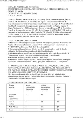 EDITAL DE ABERTURA DE INSCRIÇÕES
SECRETARIA DE ADMINISTRAÇÃO PENITENCIÁRIA E RESSOCIALIZAÇÃO DO
ESTADO DA BAHIA
PROCESSO SELETIVO SIMPLIFICADO
EDITAL Nº. 01/2014
O SECRETÁRIO DA ADMINISTRAÇÃO PENITENCIÁRIA E RESSOCIALIZAÇÃO DO
ESTADO DA BAHIAno uso de suas atribuições legais, e com vistas ao atendimento de
necessidade de serviço temporário e excepcional, torna pública a realização do Processo Seletivo
Simplificado para contratação de pessoal, por tempo determinado, em Regime Especial de
Direito Administrativo – REDA, observado o disposto no inciso IX do art. 37, da Constituição
Federal, na forma prevista nos arts. 252 a 255 da Lei Estadual nº. 6.677 de 26/9/1994, tendo em
vista as alterações introduzidas pela Lei Estadual nº. 72.992 de 28.12.2001 regulamentada pelo
Decreto Estadual nº. 11.571 de 06/6/2009, de acordo com a Instrução Normativa nº. 009 de
09/5/2008, consoante as normas contidas neste Edital.
I – DAS DISPOSIÇÕES PRELIMINARES
1. O Processo Seletivo Simplificado será executado pela empresa Consultec – Consultoria em
Projetos Educacionais e Concursos Ltda contratada conforme processo administrativo nº.
9681140006190, publicado no DOE de 03 de junho de 2014.
2. O prazo de validade do Processo Seletivo será de 01 ano, contados a partir da data da
publicação do Edital de Homologação no Diário Oficial do Estado.
3. O Processo Seletivo Simplificado será constituído de uma única etapa: Prova Objetiva de
Conhecimentos Gerais e Específicos, de caráter eliminatório e classificatório.
4. O conteúdo programático consta do Anexo I deste Edital.
5. O Processo Seletivo Simplificado visa a contratação de Agentes Penitenciários em Regime
Especial de Direito Administrativo – REDA, pelo prazo determinado de 12 (doze) meses.
II – DAS FUNÇÕES TEMPORÁRIAS, DAS ÁREAS DE ATUAÇÃO, DAS VAGAS, DA
REMUNERAÇÃO, DA CARGA HORÁRIA, DA DISTRIBUIÇÃO E PREENCHIMENTO
DAS VAGAS, DO REGIME DE TRABALAHO, DOS PRÉ-REQUISITOS, ESCOLARIDADE
DAS ASTRIBUIÇÕES DO AGENTE PENITENCIÁRIO.
2.1 – O presente Processo Seletivo Simplificado tem como objetivo a seleção de 490
(quatrocentos e noventa) Agentes Penitenciários dos sexos masculino e feminino, conforme
Quadro de Distribuição de Vagas a seguir:
QUADRO DE DISTRIBUIÇÃO DE VAGAS
Área de
Atuação
Agente
Penitenciário
Masculino
Agente
Penitenciário
Feminino
Nº.
Total
de
Vagas
Salvador e
Região
Metropolitana
222 64 286
Feira de
Santana
52 06 58
Paulo Afonso 16 04 20
Ilhéus 16 04 20
EDITAL DE ABERTURA DE INSCRIÇÕES file:///C:/Users/usuario/Documents/Meus Sites/sec adm ress.htm
1 de 11 04/06/2014 16:50
 