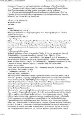 Comissão do Concurso no que tange à realização deste Processo Seletivo Simplificado.
11.11 As despesas relativas à participação nas etapas e procedimentos do Processo Seletivo
Simplificado de que trata este Edital correrão por conta dos próprios candidatos.
11.12 A Secretaria de Administração Penitenciária e Ressocialização da Bahia – SEAP e a
Consultec não se responsabilizarão por quaisquer cursos, textos, apostilas e outros impressos
referentes a este Processo Seletivo Simplificado.
Salvador, 03 de junho de 2014
Nestor Duarte Neto
Secretário
ANEXO I
CONTEÚDO PROGRAMÁTICO
Observação: Considerar-se-á a legislação vigente até a data da publicação do Edital de
Abertura das Inscrições.
CONHECIMENTOS GERAIS
Língua Portuguesa
Ortografia oficial. Acentuação gráfica. Flexão nominal e verbal. Pronomes: emprego, formas de
tratamento e colocação. Emprego de tempos e modos verbais. Vozes do verbo. Concordância
nominal e verbal. Regência nominal e verbal. Ocorrência de crase. Pontuação. Redação
(confronto e reconhecimento de frases corretas e incorretas). Intelecção de texto. Redação
oficial.
Conhecimentos de Informática
Noções de hardware e software de computador. Noções de sistemas operacionais: Microsoft
Windows e Linux. Processadores de Texto: Microsoft Word e BROffice Writer.
Planilhas eletrônicas: Microsoft Excel e BROffice Calc. Noções de redes de computadores,
internet e Intranet. Programas de navegação (Microsoft Internet Explorer e Mozilla Firefox) e
correio eletrônico (Outlook Express e Mozilla Thunderbird). Grupos de discussão, sites de busca
e pesquisa na Internet. Noções de segurança e proteção: vírus, worms e derivados.
Ética no Serviço Público
Ética e moral. Ética, princípios e valores. Ética e democracia: exercício da cidadania. Ética e
função pública. Ética no Setor Público.
CONHECIMENTOS ESPECÍFICOS
Noções de Direito Constitucional
Direitos e garantias fundamentais: direitos e garantias individuais e coletivos; direito à vida, à
liberdade, à igualdade, à segurança e à propriedade; direitos sociais; nacionalidade; cidadania e
direitos políticos. (arts. 5 a 16) Poder Legislativo: composição. Poder Executivo: forma e
sistema de governo; chefia de Estado e chefia de Governo. Defesa do Estado e das instituições
democráticas: segurança pública; organização da segurança pública. Poder judiciário:
disposições gerais. Anistia e Indulto: generalidades e competência.
Noções de Direito Administrativo
Estado, governo e administração pública: conceitos, elementos, poderes e organização; natureza,
fins e princípios. Organização administrativa da União; administração direta e indireta. Agentes
públicos: espécies e classificação; poderes, deveres e prerrogativas; cargo, emprego e função
públicos; regime jurídico único: provimento, vacância, remoção, redistribuição e substituição;
direitos e vantagens; regime disciplinar; responsabilidade civil, criminal e administrativa.
Poderes administrativos: poder hierárquico; poder disciplinar; poder regulamentar; poder de
polícia; uso e abuso do poder. Atos administrativos: conceitos, requisitos, atributos, classificação,
espécies e invalidação. Controle e responsabilização da administração: controle administrativo;
controle judicial; controle legislativo; responsabilidade civil do Estado. Regime Jurídico dos
Servidores Públicos Civis do Estado. Lei Federal nº. 8.429 de 02 de junho de 1992 (dispõe
EDITAL DE ABERTURA DE INSCRIÇÕES file:///C:/Users/usuario/Documents/Meus Sites/sec adm ress.htm
10 de 11 04/06/2014 16:50
 