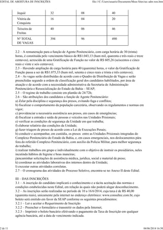 Jequié 32 08 40
Vitória da
Conquista
16 04 20
Teixeira de
Freitas
40 06 46
Nº TOTAL
DE VAGAS
394 96 490
2.2 – A remuneração para a função de Agente Penitenciário, com carga horária de 30 (trinta)
horas, é constituída pelo vencimento básico de R$1.043,13 (hum mil, quarenta e três reais e treze
centavos), acrescida de uma Gratificação de Função no valor de R$ 605,26 (seiscentos e cinco
reais e vinte e seis centavos);
2.3 – Havendo ampliação de carga horária para 40 (quarenta) horas, o valor da Gratificação de
Função passa a ser de R$1.075,33 (hum mil, setenta e cinco reais e trinta e três centavos);
2.4 – As vagas serão distribuídas de acordo com o Quadro de Distribuição de Vagas e serão
preenchidas segundo a ordem de classificação geral dos candidatos habilitados, por área de
atuação e de acordo com a necessidade administrativa da Secretaria de Administração
Penitenciária e Ressocialização do Estado da Bahia – SEAP;
2.5 – O regime de trabalho consiste em plantão de 24/72h;
2.6 – São atribuições dos candidatos a função de Agente Penitenciário:
a) Zelar pela disciplina e segurança dos presos, evitando fuga e conflitos;
b) fiscalizar o comportamento da população carcerária, observando os regulamentos e normas em
vigor;
c) providenciar a necessária assistência aos presos, em casos de emergências;
d) fiscalizar a entrada e saída de pessoas e veículos nas Unidades Prisionais;
e) verificar as condições de segurança da Unidade em que trabalha;
f) elaborar relatório das condições da Unidade;
g) fazer triagem de presos de acordo com a Lei de Execuções Penais;
h) conduzir e acompanhar, em custódia, os presos entre as Unidades Prisionais integradas do
Complexo Penitenciário do Estado da Bahia, e, em casos emergenciais, nos deslocamentos pára
fora do referido Complexo Penitenciário, com auxílio da Polícia Militar, para melhor segurança
do trabalho;
i) realizar trabalhos em grupo e individualmente com o objetivo de instruir os presidiários, neles
incutindo hábitos de higiene e boas maneiras;
j)encaminhar solicitações de assistência médica, jurídica, social e material de preso;
k) coordenar as atividades laborativas dos internos dentro da Unidade;
l) executar outras atividades correlatas.
2.7 – O cronograma das atividades do Processo Seletivo, encontra-se no Anexo II deste Edital.
III – DAS INSCRIÇÕES
3.1 – A inscrição do candidato implicará o conhecimento e a tácita aceitação das normas e
condições estabelecidas neste Edital, em relação às quais não poderá alegar desconhecimento.
3.2 – As inscrições serão realizadas no período de 10 a 16/6/2014, cuja taxa é de R$ 40,00
(quarenta reais), unicamente pela internet no endereço eletrônico: www.consultec.com.br, cujo
boleto será emitido em favor da SEAP conforme os seguintes procedimentos:
3.2.1 – Ler e aceitar o Requerimento de Inscrição
3.2.2 – Preencher o formulário e transmitir os dados pela Internet;
3.2.3 – Imprimir o boleto bancário efetivando o pagamento da Taxa de Inscrição em qualquer
agência bancária, até a data de vencimento indicada.
EDITAL DE ABERTURA DE INSCRIÇÕES file:///C:/Users/usuario/Documents/Meus Sites/sec adm ress.htm
2 de 11 04/06/2014 16:50
 