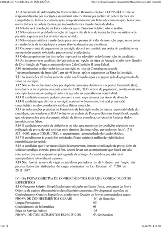 3.3 A Secretaria de Administração Penitenciária e Ressocialização e a CONSULTEC não se
responsabilizarão por inscrições via internet não recebidas por motivo de ordem técnica dos
computadores, falhas de comunicação, congestionamento das linhas de comunicação, bem como
outros fatores de ordem técnica que impossibilitem a transferência de dados.
3.4 Não haverá devolução da Taxa a não ser que o Processo Seletivo não se realize;
3.5 Não será aceito pedido de isenção de pagamento da taxa de inscrição, face inexistência de
previsão expressa em Lei estadual nesse sentido.
3.6 Não será permitida a transferência para outra pessoa do valor de inscrição pago, assim como
a transferência da inscrição para pessoa diversa daquela que a realizou.
3.7 O comprovante de pagamento da inscrição deverá ser mantido em poder do candidato e ser
apresentado quando solicitado, para eventual conferência.
3.8 O descumprimento das instruções implicará na não efetivação da inscrição do candidato.
3.9 Ao inscrever-se o candidato deverá indicar na opção da Área de Atuação conforme o Quadro
de Distribuição de Vagas constante do item 2 do Capítulo II deste Edital.
3.10 Acompanhar a efetivação da sua inscrição no site da Consultec na área de
“Acompanhamento de Inscrição”, em até 48 horas após o pagamento da Taxa de Inscrição.
3.11 As inscrições efetuadas somente serão confirmadas após a comprovação do pagamento do
valor da inscrição.
3.12 Não serão aceitas inscrições por depósito em caixa eletrônico, via postal, fac-símile (fax),
transferência ou depósito em conta corrente, DOC, TED, ordem de pagamento, condicionais e/ou
extemporâneas ou por qualquer outra via que não as especificadas neste Edital.
3.13 O candidato somente poderá concorrer a uma vaga em uma das Áreas de Atuação.
3.14 O candidato que efetivar a inscrição com outro documento, terá a(s) primeira(s)
cancelada(s), sendo considerada válida a última inscrição.
3.15 As informações prestadas no Formulário de Inscrição serão de inteira responsabilidade do
candidato, reservando-se a SEAP o direito de excluir do Processo Seletivo Simplificado aquele
que não preencher esse documento oficial de forma completa, correta e/ou fornecer dados
inverídicos ou falsos.
3.16 O candidato portador de deficiência ou não, que necessitar de condições especiais para
realização da prova deverá solicitar até o término das inscrições, enviando por fax nº. (71)
3271-9007, para a CONSULTEC, o requerimento acompanhado do Laudo Médico.
3.17 O atendimento às condições solicitadas ficará sujeito à análise de viabilidade e
razoabilidade do pedido
3.18 A candidata que tiver necessidade de amamentar, durante a realização da prova, além de
solicitar condição especial para tal fim, deverá levar um acompanhante que ficará em sala
reservada e que será responsável pela guarda da criança. A candidata que não levar
acompanhante não realizará a prova.
3.19 Não haverá reserva de vagas a candidatos portadores de deficiência, em função das
peculiaridades das atribuições do cargo, constantes na Lei Estadual nº. 7.209 de
20.11.1997.
IV - DA PROVA OBJETIVA DE CONHECIMENTOS GERAIS E CONHECIMENTOS
ESPECÍFICOS
4.1 O Processo Seletivo Simplificado será realizado em Etapa Única, constando de Prova
Objetiva de caráter eliminatório e classificatório compostas 50 (cinquenta) questões de
Conhecimentos Gerais e Específicos, conforme o Quadro de Provas apresentado a seguir.
PROVA DE CONHECIMENTOS GERAIS Nº. de Questões
Língua Portuguesa 05
Conhecimento de Informática 05
Ética no Serviço Público 05
PROVA DE CONHECIMENTOS ESPECÍFICOS Nº. de Questões
EDITAL DE ABERTURA DE INSCRIÇÕES file:///C:/Users/usuario/Documents/Meus Sites/sec adm ress.htm
3 de 11 04/06/2014 16:50
 
