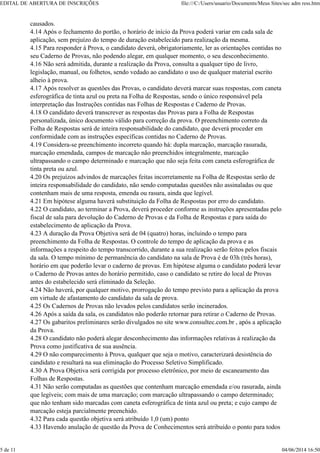 causados.
4.14 Após o fechamento do portão, o horário de início da Prova poderá variar em cada sala de
aplicação, sem prejuízo do tempo de duração estabelecido para realização da mesma.
4.15 Para responder à Prova, o candidato deverá, obrigatoriamente, ler as orientações contidas no
seu Caderno de Provas, não podendo alegar, em qualquer momento, o seu desconhecimento.
4.16 Não será admitida, durante a realização da Prova, consulta a qualquer tipo de livro,
legislação, manual, ou folhetos, sendo vedado ao candidato o uso de qualquer material escrito
alheio à prova.
4.17 Após resolver as questões das Provas, o candidato deverá marcar suas respostas, com caneta
esferográfica de tinta azul ou preta na Folha de Respostas, sendo o único responsável pela
interpretação das Instruções contidas nas Folhas de Respostas e Caderno de Provas.
4.18 O candidato deverá transcrever as respostas das Provas para a Folha de Respostas
personalizada, único documento válido para correção da prova. O preenchimento correto da
Folha de Respostas será de inteira responsabilidade do candidato, que deverá proceder em
conformidade com as instruções específicas contidas no Caderno de Provas.
4.19 Considera-se preenchimento incorreto quando há: dupla marcação, marcação rasurada,
marcação emendada, campos de marcação não preenchidos integralmente, marcação
ultrapassando o campo determinado e marcação que não seja feita com caneta esferográfica de
tinta preta ou azul.
4.20 Os prejuízos advindos de marcações feitas incorretamente na Folha de Respostas serão de
inteira responsabilidade do candidato, não sendo computadas questões não assinaladas ou que
contenham mais de uma resposta, emenda ou rasura, ainda que legível.
4.21 Em hipótese alguma haverá substituição da Folha de Respostas por erro do candidato.
4.22 O candidato, ao terminar a Prova, deverá proceder conforme as instruções apresentadas pelo
fiscal de sala para devolução do Caderno de Provas e da Folha de Respostas e para saída do
estabelecimento de aplicação da Prova.
4.23 A duração da Prova Objetiva será de 04 (quatro) horas, incluindo o tempo para
preenchimento da Folha de Respostas. O controle do tempo de aplicação da prova e as
informações a respeito do tempo transcorrido, durante a sua realização serão feitos pelos fiscais
da sala. O tempo mínimo de permanência do candidato na sala de Prova é de 03h (três horas),
horário em que poderão levar o caderno de provas. Em hipótese alguma o candidato poderá levar
o Caderno de Provas antes do horário permitido, caso o candidato se retire do local de Provas
antes do estabelecido será eliminado da Seleção.
4.24 Não haverá, por qualquer motivo, prorrogação do tempo previsto para a aplicação da prova
em virtude de afastamento do candidato da sala de prova.
4.25 Os Cadernos de Provas não levados pelos candidatos serão incinerados.
4.26 Após a saída da sala, os candidatos não poderão retornar para retirar o Caderno de Provas.
4.27 Os gabaritos preliminares serão divulgados no site www.consultec.com.br , após a aplicação
da Prova.
4.28 O candidato não poderá alegar desconhecimento das informações relativas à realização da
Prova como justificativa de sua ausência.
4.29 O não comparecimento à Prova, qualquer que seja o motivo, caracterizará desistência do
candidato e resultará na sua eliminação do Processo Seletivo Simplificado.
4.30 A Prova Objetiva será corrigida por processo eletrônico, por meio de escaneamento das
Folhas de Respostas.
4.31 Não serão computadas as questões que contenham marcação emendada e/ou rasurada, ainda
que legíveis; com mais de uma marcação; com marcação ultrapassando o campo determinado;
que não tenham sido marcadas com caneta esferográfica de tinta azul ou preta; e cujo campo de
marcação esteja parcialmente preenchido.
4.32 Para cada questão objetiva será atribuído 1,0 (um) ponto
4.33 Havendo anulação de questão da Prova de Conhecimentos será atribuído o ponto para todos
EDITAL DE ABERTURA DE INSCRIÇÕES file:///C:/Users/usuario/Documents/Meus Sites/sec adm ress.htm
5 de 11 04/06/2014 16:50
 