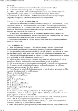 01/10/2003;
6.2.2 Obtiver maior número de acertos na Prova de Conhecimentos Específicos.
6.2.3 Obtiver maior acerto nas questões da Língua Portuguesa.
6.2.4 Após a aplicação dos critérios de desempate estabelecidos neste capítulo, se persistir o
empate na última posição, obriga-se a Secretaria de Administração Penitenciária e
Ressocialização do Estado da Bahia, – SEAP a convocar todos os candidatos que estejam
empatados nessa posição, até o limite de vagas estabelecido neste Edital
VII – DA DIVULGAÇÃO DOS RESULTADOS
7.1 A Secretaria de Administração Penitenciária e Ressocialização do Estado da Bahia, – SEAP,
através da Comissão do Concurso publicará o Resultado Final e a Homologação do Processo
Seletivo Simplificado, no Diário Oficial do Estado da Bahia, contendo a relação dos candidatos
habilitados em ordem decrescente de pontuação final, de acordo com a Área de Atuação
escolhida pelo candidato no ato da inscrição.
7.2 As publicações das listagens de todos os resultados do Processo Seletivo Simplificado
conterão os candidatos habilitados em ordem de classificação final, com a nota final, por Área de
Atuação, de acordo com a opção declarada no ato da inscrição.
A Homologação do Resultado do Processo Seletivo Simplificado ocorrerá na data estabelecida
no anexo II deste Edital.
VIII – DOS RECURSOS
8.1 Serão admitidos recursos quanto à Publicação do Gabarito Preliminar e do Resultado
Preliminar da Prova Objetiva de Conhecimento Gerais e de Conhecimentos Específicos.
8.2 O prazo para interposição de recurso será de 01 (um) dia útil após a concretização do evento
que lhes disser respeito, tendo como termo inicial o 1º. dia útil subsequente à data do evento.
8.3 O Gabarito Preliminar será divulgado no endereço eletrônico www.consultec.com.br, em data
a ser comunicada no dia da aplicação da respectiva prova.
8.4 Admitir-se-á um único recurso por candidato, para cada evento referido no item 8.1, deste
capítulo, devidamente fundamentado, sendo desconsiderado recurso de igual teor.
8.5 Não serão aceitos recursos interpostos em prazo destinado a evento diverso do questionado.
8.6 Os recursos deverão ser digitados e interpostos conforme Comunicado a ser publicado
juntamente com o evento que lhes disser respeito.
8.7 Para o Recurso do gabarito Preliminar cada questão ou item deverá ser apresentado em folha
separada, identificada conforme modelo a seguir:
Modelo de Identificação de Recurso:
Processo Seletivo Simplificado:
Candidato:
Opção de Área de Atuação:
Nº. de Inscrição:
Nº. do Documento de Identidade:
Nº. da Questão da Prova
Fundamentação e argumentação lógica:
Data e assinatura:
8.8 Os recursos deverão ser dirigidos à Comissão da Seleção Simplificada para Agentes
Penitenciários – através da Internet no seguinte endereço eletrônico: www.consultec.com.br na
página específica do Processo Seletivo SEAP.
8.9 O recurso interposto fora do respectivo prazo não será aceito, sendo considerada, para este
efeito, a data de da postagem no endereço eletrônico acima especificado.
8.10 Não serão aceitos recursos interpostos por fac-símile (FAX), telex, Sedex, telegrama, ou
outro meio que não seja os especificados neste Edital.
8.11 O(s) ponto(s) relativo(s) à(s) questão(ões) eventualmente anulada(s) será(ão) atribuído(s) a
EDITAL DE ABERTURA DE INSCRIÇÕES file:///C:/Users/usuario/Documents/Meus Sites/sec adm ress.htm
7 de 11 04/06/2014 16:50
 