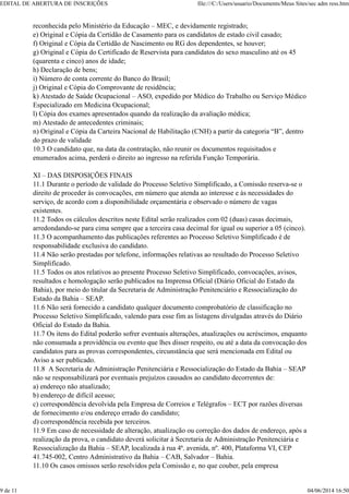 reconhecida pelo Ministério da Educação – MEC, e devidamente registrado;
e) Original e Cópia da Certidão de Casamento para os candidatos de estado civil casado;
f) Original e Cópia da Certidão de Nascimento ou RG dos dependentes, se houver;
g) Original e Cópia do Certificado de Reservista para candidatos do sexo masculino até os 45
(quarenta e cinco) anos de idade;
h) Declaração de bens;
i) Número de conta corrente do Banco do Brasil;
j) Original e Cópia do Comprovante de residência;
k) Atestado de Saúde Ocupacional – ASO, expedido por Médico do Trabalho ou Serviço Médico
Especializado em Medicina Ocupacional;
l) Cópia dos exames apresentados quando da realização da avaliação médica;
m) Atestado de antecedentes criminais;
n) Original e Cópia da Carteira Nacional de Habilitação (CNH) a partir da categoria “B”, dentro
do prazo de validade
10.3 O candidato que, na data da contratação, não reunir os documentos requisitados e
enumerados acima, perderá o direito ao ingresso na referida Função Temporária.
XI – DAS DISPOSIÇÕES FINAIS
11.1 Durante o período de validade do Processo Seletivo Simplificado, a Comissão reserva-se o
direito de proceder às convocações, em número que atenda ao interesse e às necessidades do
serviço, de acordo com a disponibilidade orçamentária e observado o número de vagas
existentes.
11.2 Todos os cálculos descritos neste Edital serão realizados com 02 (duas) casas decimais,
arredondando-se para cima sempre que a terceira casa decimal for igual ou superior a 05 (cinco).
11.3 O acompanhamento das publicações referentes ao Processo Seletivo Simplificado é de
responsabilidade exclusiva do candidato.
11.4 Não serão prestadas por telefone, informações relativas ao resultado do Processo Seletivo
Simplificado.
11.5 Todos os atos relativos ao presente Processo Seletivo Simplificado, convocações, avisos,
resultados e homologação serão publicados na Imprensa Oficial (Diário Oficial do Estado da
Bahia), por meio do titular da Secretaria de Administração Penitenciário e Ressocialização do
Estado da Bahia – SEAP.
11.6 Não será fornecido a candidato qualquer documento comprobatório de classificação no
Processo Seletivo Simplificado, valendo para esse fim as listagens divulgadas através do Diário
Oficial do Estado da Bahia.
11.7 Os itens do Edital poderão sofrer eventuais alterações, atualizações ou acréscimos, enquanto
não consumada a providência ou evento que lhes disser respeito, ou até a data da convocação dos
candidatos para as provas correspondentes, circunstância que será mencionada em Edital ou
Aviso a ser publicado.
11.8 A Secretaria de Administração Penitenciária e Ressocialização do Estado da Bahia – SEAP
não se responsabilizará por eventuais prejuízos causados ao candidato decorrentes de:
a) endereço não atualizado;
b) endereço de difícil acesso;
c) correspondência devolvida pela Empresa de Correios e Telégrafos – ECT por razões diversas
de fornecimento e/ou endereço errado do candidato;
d) correspondência recebida por terceiros.
11.9 Em caso de necessidade de alteração, atualização ou correção dos dados de endereço, após a
realização da prova, o candidato deverá solicitar à Secretaria de Administração Penitenciária e
Ressocialização da Bahia – SEAP, localizada à rua 4ª. avenida, nº. 400, Plataforma VI, CEP
41.745-002, Centro Administrativo da Bahia – CAB, Salvador – Bahia.
11.10 Os casos omissos serão resolvidos pela Comissão e, no que couber, pela empresa
EDITAL DE ABERTURA DE INSCRIÇÕES file:///C:/Users/usuario/Documents/Meus Sites/sec adm ress.htm
9 de 11 04/06/2014 16:50
 