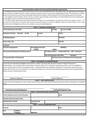 6) ETS:
8) Phone:
IDNG SEAP Request Form v. 3 Dated 8 July 2015
PART E - STATE ACCOUNTING OFFICE
Amount: $ Date:
PCA: SUBJECT:
. PROJECT: Signature:
1. The Adjutant General may authorize the reimbursement of not more than $2500.00 for the consolidated tuition and registration fees for public or
private institution of higher education in Idaho, a vocational education school, or a community college organized under Title 33 chapter 21 of Idaho
Code for each State fiscal year per active drilling Idaho National Guard member until the exhaustion of the funds appropriated for this purpose.
2. To be eligible to receive benefits, a person must be a member in good standing, actively drilling, in the Idaho National Guard at the beginning of
and throughout the entire semester for which benefits are received.
3. The State of Idaho sponsors the State Education Assistance Program. The state legislature appropriates funds for this program annually. If, in
the future, the State does not fund the State Education Assistance Program, or funds are depleted, neither the State of Idaho nor the Idaho
National Guard are obligated to continue such a program or pay out existing obligations.
IDAHO NATIONAL GUARD STATE EDUCATION ASSISTANCE APPLICATION
PART A - PERSONAL INFORMATION
1) Print Name (Last, First, MI): 2) Rank: 3) Last 4 of SSN
4) Branch of Service: Army NG Air NG 5) Unit:
7) Mailing Address:
9) City, State, Zip: 10) Cell:
11) Email:
12) Unit of Assignment: 13) College/University: ADDRESS:
. PHONE: EMAIL:
14) Course(s) Submitted for Reimbursement: 15) Military Status: Traditional/M-Day AGR Technician
16) Term/Semester Start Date: End Date:
_______________________________________________________ _________________________
Member's Signature Date of Signature
PART C - UNIT CERTIFICATION
I hereby certify that this individual is currently a member in good standing and will notify the Idaho National Guard Education Office of any changes in this individual's
status.
17) Course(s) Block 14 Continued: 18) Total Amount of Reimbursement Requested:
PART B - STATEMENT OF UNDERSTANDING
I have read and understand the eligibility requirements as stated in the Idaho State Education Assistance Program Statement of
Understanding. I also understand that I must achieve a minimum Grade of "C" or above for requested course(s) or I will not be eligible to
receive reimbursement of tuition and registration fees. I understand that if this application is approved I must provide a copy of the course
grades within 30 days of course end date or or no later than 10 days prior to the end of the State fiscal year (30 June) and a completed W-9 in
order to be sent a reimbursement check.
_______________________________________________________ __________________________
Unit Representative/CSS Signature Unit Rep/CSS Signature Date
PART D - EDUCATION OFFICE CERTIFICAITON
Tuition Reimbursement Control Number: Date:
Education Representative Name:
Amount Paid to School: Education Rep.
Signature:
 