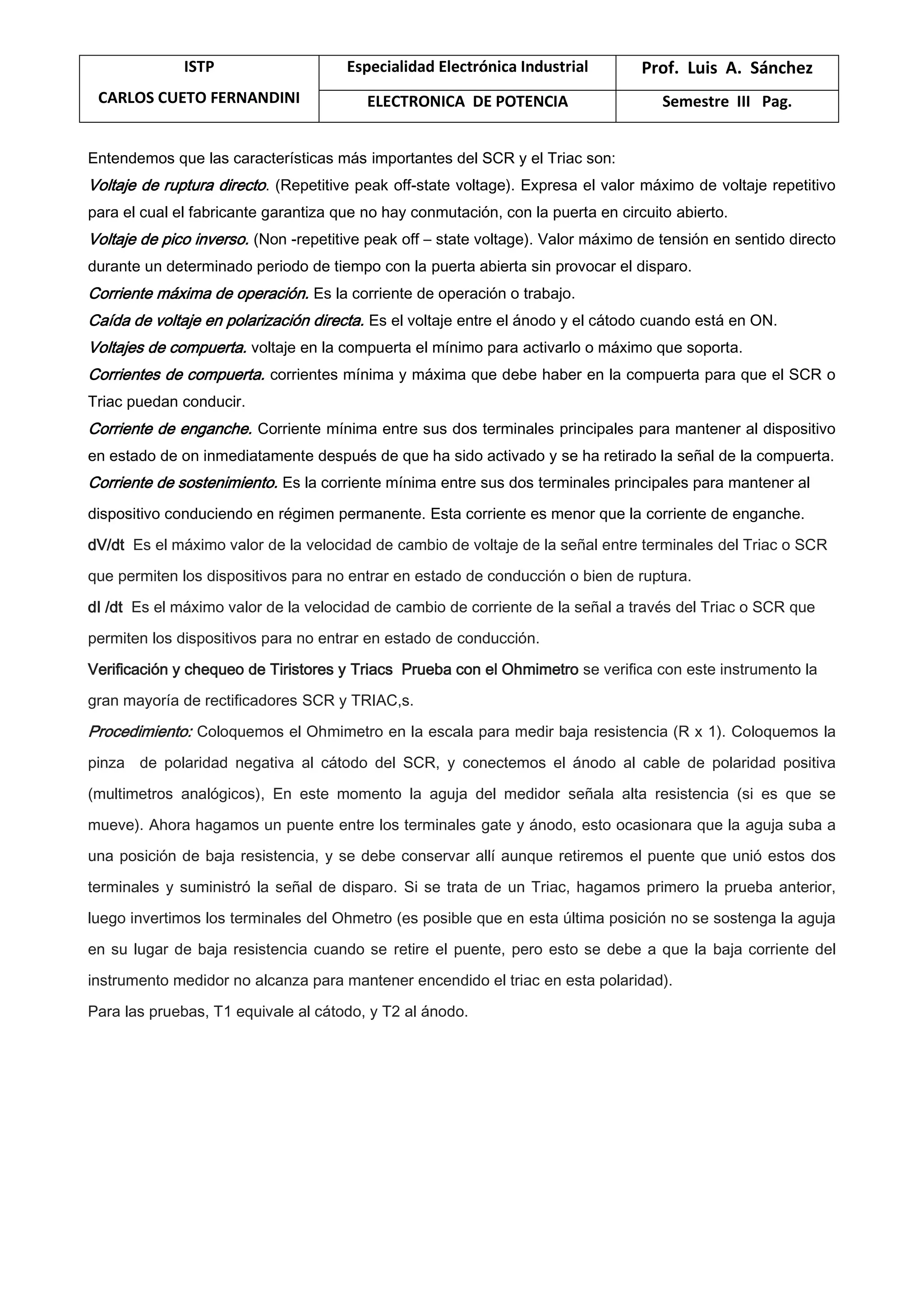 ISTP
CARLOS CUETO FERNANDINI
Especialidad Electrónica Industrial Prof. Luis A. Sánchez
ELECTRONICA DE POTENCIA Semestre III Pag.
Entendemos que las características más importantes del SCR y el Triac son:
Voltaje de ruptura directo. (Repetitive peak off-state voltage). Expresa el valor máximo de voltaje repetitivo
para el cual el fabricante garantiza que no hay conmutación, con la puerta en circuito abierto.
Voltaje de pico inverso. (Non -repetitive peak off – state voltage). Valor máximo de tensión en sentido directo
durante un determinado periodo de tiempo con la puerta abierta sin provocar el disparo.
Corriente máxima de operación. Es la corriente de operación o trabajo.
Caída de voltaje en polarización directa. Es el voltaje entre el ánodo y el cátodo cuando está en ON.
Voltajes de compuerta. voltaje en la compuerta el mínimo para activarlo o máximo que soporta.
Corrientes de compuerta. corrientes mínima y máxima que debe haber en la compuerta para que el SCR o
Triac puedan conducir.
Corriente de enganche. Corriente mínima entre sus dos terminales principales para mantener al dispositivo
en estado de on inmediatamente después de que ha sido activado y se ha retirado la señal de la compuerta.
Corriente de sostenimiento. Es la corriente mínima entre sus dos terminales principales para mantener al
dispositivo conduciendo en régimen permanente. Esta corriente es menor que la corriente de enganche.
dV/dt Es el máximo valor de la velocidad de cambio de voltaje de la señal entre terminales del Triac o SCR
que permiten los dispositivos para no entrar en estado de conducción o bien de ruptura.
dI /dt Es el máximo valor de la velocidad de cambio de corriente de la señal a través del Triac o SCR que
permiten los dispositivos para no entrar en estado de conducción.
Verificación y chequeo de Tiristores y Triacs Prueba con el Ohmimetro se verifica con este instrumento la
gran mayoría de rectificadores SCR y TRIAC,s.
Procedimiento: Coloquemos el Ohmimetro en la escala para medir baja resistencia (R x 1). Coloquemos la
pinza de polaridad negativa al cátodo del SCR, y conectemos el ánodo al cable de polaridad positiva
(multimetros analógicos), En este momento la aguja del medidor señala alta resistencia (si es que se
mueve). Ahora hagamos un puente entre los terminales gate y ánodo, esto ocasionara que la aguja suba a
una posición de baja resistencia, y se debe conservar allí aunque retiremos el puente que unió estos dos
terminales y suministró la señal de disparo. Si se trata de un Triac, hagamos primero la prueba anterior,
luego invertimos los terminales del Ohmetro (es posible que en esta última posición no se sostenga la aguja
en su lugar de baja resistencia cuando se retire el puente, pero esto se debe a que la baja corriente del
instrumento medidor no alcanza para mantener encendido el triac en esta polaridad).
Para las pruebas, T1 equivale al cátodo, y T2 al ánodo.
 