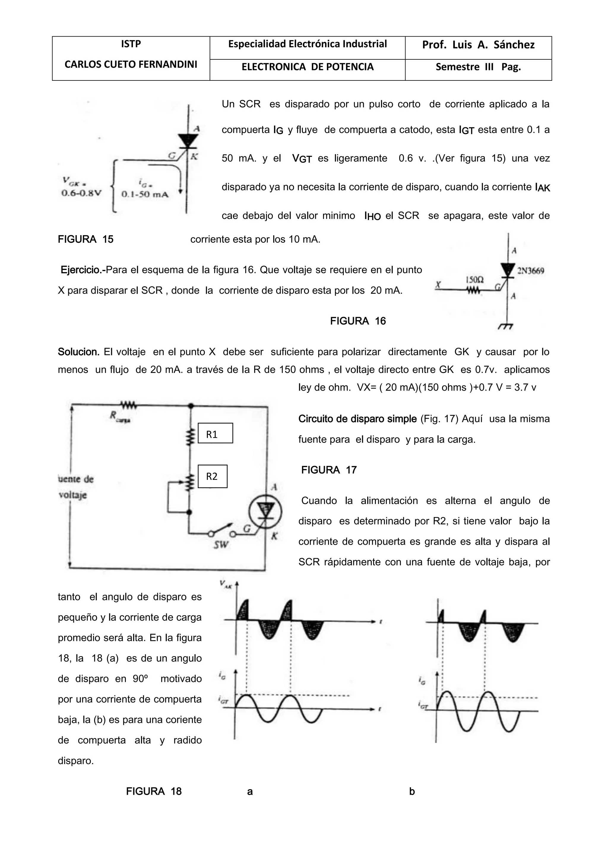 ISTP
CARLOS CUETO FERNANDINI
Especialidad Electrónica Industrial Prof. Luis A. Sánchez
ELECTRONICA DE POTENCIA Semestre III Pag.
Un SCR es disparado por un pulso corto de corriente aplicado a la
compuerta IG y fluye de compuerta a catodo, esta IGT esta entre 0.1 a
50 mA. y el VGT es ligeramente 0.6 v. .(Ver figura 15) una vez
disparado ya no necesita la corriente de disparo, cuando la corriente IAK
cae debajo del valor minimo IHO el SCR se apagara, este valor de
FIGURA 15 corriente esta por los 10 mA.
Ejercicio.-Para el esquema de la figura 16. Que voltaje se requiere en el punto
X para disparar el SCR , donde la corriente de disparo esta por los 20 mA.
FIGURA 16
Solucion. El voltaje en el punto X debe ser suficiente para polarizar directamente GK y causar por lo
menos un flujo de 20 mA. a través de la R de 150 ohms , el voltaje directo entre GK es 0.7v. aplicamos
ley de ohm. VX= ( 20 mA)(150 ohms )+0.7 V = 3.7 v
Circuito de disparo simple (Fig. 17) Aquí usa la misma
fuente para el disparo y para la carga.
FIGURA 17
Cuando la alimentación es alterna el angulo de
disparo es determinado por R2, si tiene valor bajo la
corriente de compuerta es grande es alta y dispara al
SCR rápidamente con una fuente de voltaje baja, por
tanto el angulo de disparo es
pequeño y la corriente de carga
promedio será alta. En la figura
18, la 18 (a) es de un angulo
de disparo en 90º motivado
por una corriente de compuerta
baja, la (b) es para una coriente
de compuerta alta y radido
disparo.
FIGURA 18 a b
R1
R2
 
