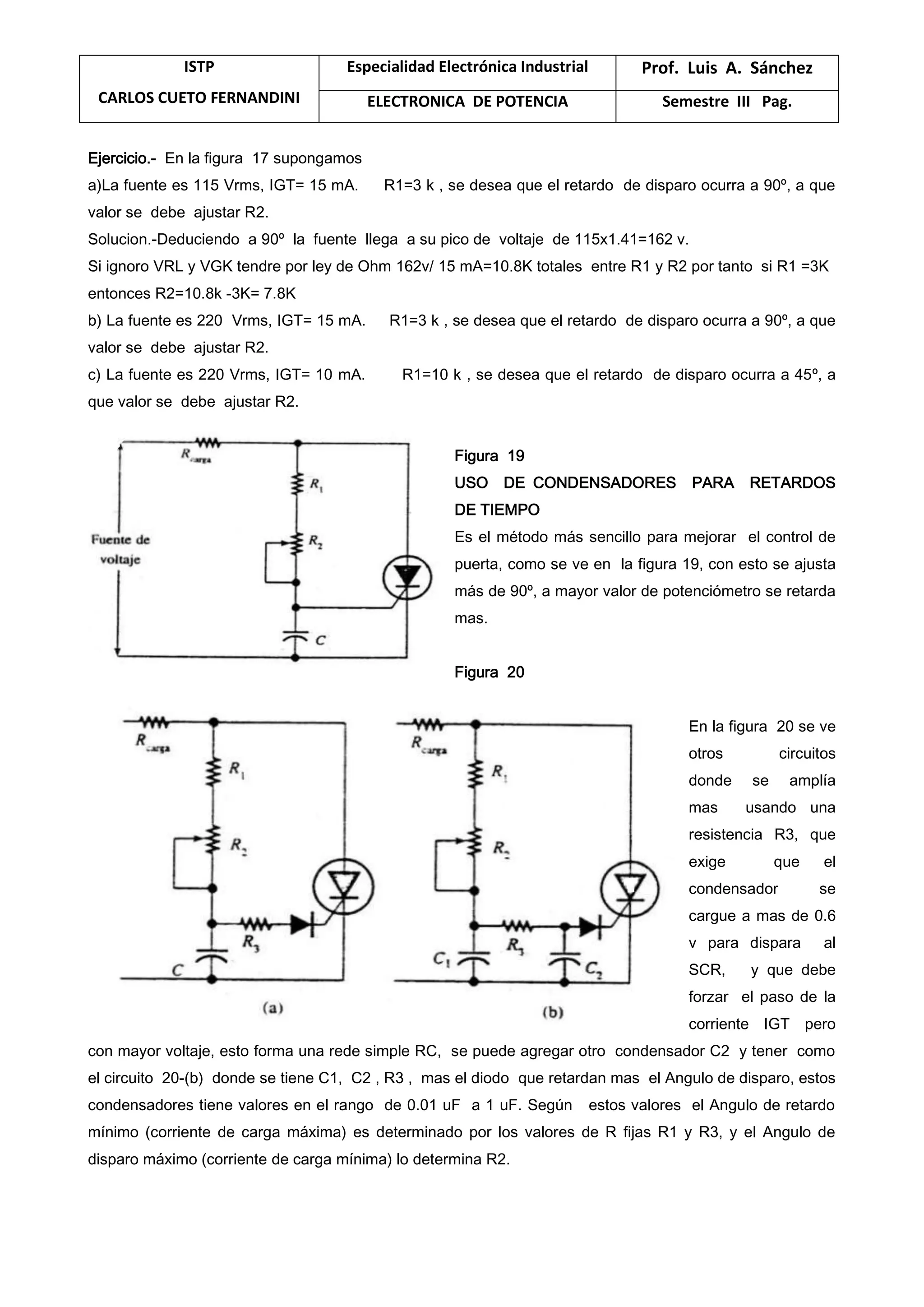 ISTP
CARLOS CUETO FERNANDINI
Especialidad Electrónica Industrial Prof. Luis A. Sánchez
ELECTRONICA DE POTENCIA Semestre III Pag.
Ejercicio.- En la figura 17 supongamos
a)La fuente es 115 Vrms, IGT= 15 mA. R1=3 k , se desea que el retardo de disparo ocurra a 90º, a que
valor se debe ajustar R2.
Solucion.-Deduciendo a 90º la fuente llega a su pico de voltaje de 115x1.41=162 v.
Si ignoro VRL y VGK tendre por ley de Ohm 162v/ 15 mA=10.8K totales entre R1 y R2 por tanto si R1 =3K
entonces R2=10.8k -3K= 7.8K
b) La fuente es 220 Vrms, IGT= 15 mA. R1=3 k , se desea que el retardo de disparo ocurra a 90º, a que
valor se debe ajustar R2.
c) La fuente es 220 Vrms, IGT= 10 mA. R1=10 k , se desea que el retardo de disparo ocurra a 45º, a
que valor se debe ajustar R2.
Figura 19
USO DE CONDENSADORES PARA RETARDOS
DE TIEMPO
Es el método más sencillo para mejorar el control de
puerta, como se ve en la figura 19, con esto se ajusta
más de 90º, a mayor valor de potenciómetro se retarda
mas.
Figura 20
En la figura 20 se ve
otros circuitos
donde se amplía
mas usando una
resistencia R3, que
exige que el
condensador se
cargue a mas de 0.6
v para dispara al
SCR, y que debe
forzar el paso de la
corriente IGT pero
con mayor voltaje, esto forma una rede simple RC, se puede agregar otro condensador C2 y tener como
el circuito 20-(b) donde se tiene C1, C2 , R3 , mas el diodo que retardan mas el Angulo de disparo, estos
condensadores tiene valores en el rango de 0.01 uF a 1 uF. Según estos valores el Angulo de retardo
mínimo (corriente de carga máxima) es determinado por los valores de R fijas R1 y R3, y el Angulo de
disparo máximo (corriente de carga mínima) lo determina R2.
 