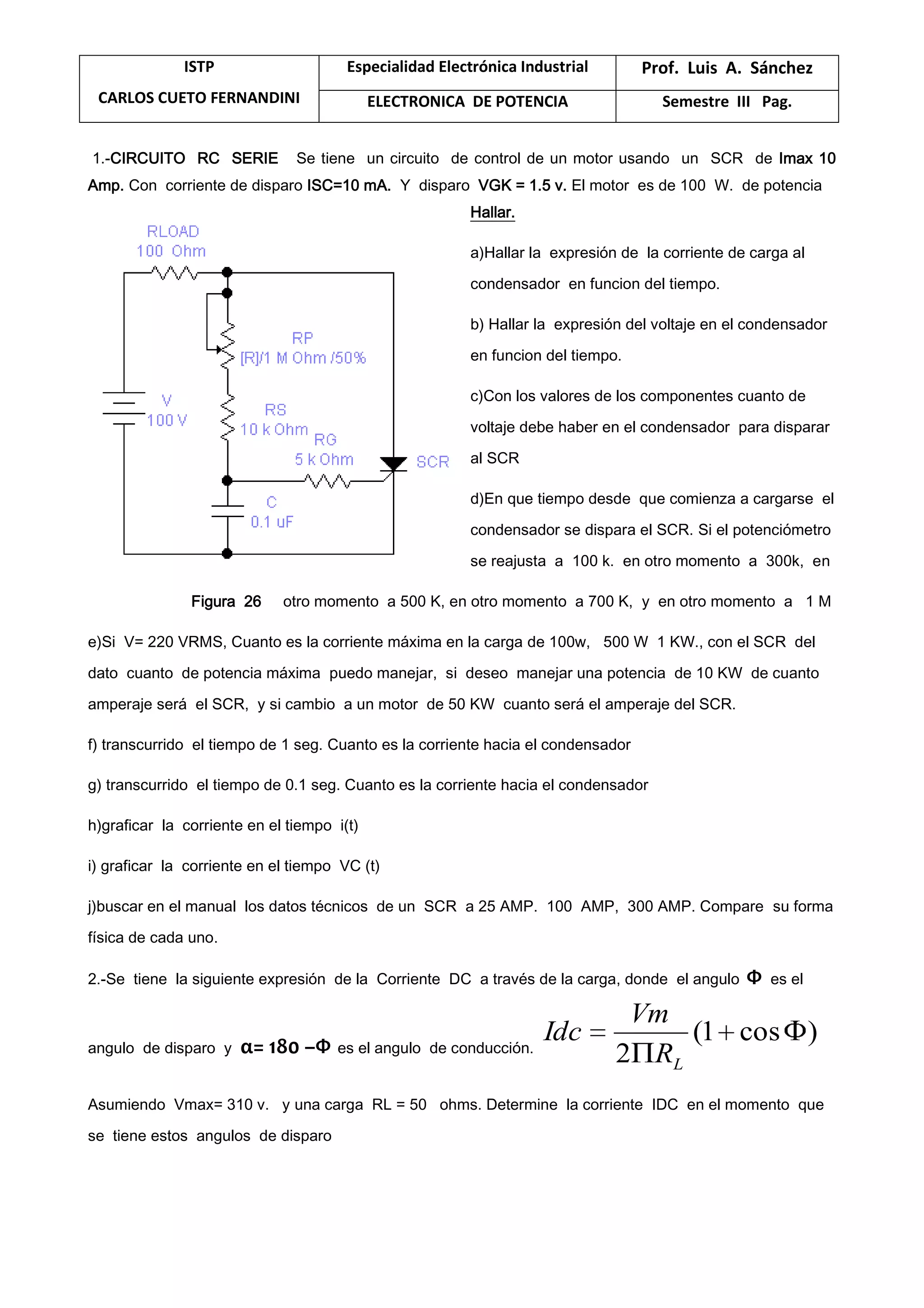 ISTP
CARLOS CUETO FERNANDINI
Especialidad Electrónica Industrial Prof. Luis A. Sánchez
ELECTRONICA DE POTENCIA Semestre III Pag.
1.-CIRCUITO RC SERIE Se tiene un circuito de control de un motor usando un SCR de Imax 10
Amp. Con corriente de disparo ISC=10 mA. Y disparo VGK = 1.5 v. El motor es de 100 W. de potencia
Hallar.
a)Hallar la expresión de la corriente de carga al
condensador en funcion del tiempo.
b) Hallar la expresión del voltaje en el condensador
en funcion del tiempo.
c)Con los valores de los componentes cuanto de
voltaje debe haber en el condensador para disparar
al SCR
d)En que tiempo desde que comienza a cargarse el
condensador se dispara el SCR. Si el potenciómetro
se reajusta a 100 k. en otro momento a 300k, en
Figura 26 otro momento a 500 K, en otro momento a 700 K, y en otro momento a 1 M
e)Si V= 220 VRMS, Cuanto es la corriente máxima en la carga de 100w, 500 W 1 KW., con el SCR del
dato cuanto de potencia máxima puedo manejar, si deseo manejar una potencia de 10 KW de cuanto
amperaje será el SCR, y si cambio a un motor de 50 KW cuanto será el amperaje del SCR.
f) transcurrido el tiempo de 1 seg. Cuanto es la corriente hacia el condensador
g) transcurrido el tiempo de 0.1 seg. Cuanto es la corriente hacia el condensador
h)graficar la corriente en el tiempo i(t)
i) graficar la corriente en el tiempo VC (t)
j)buscar en el manual los datos técnicos de un SCR a 25 AMP. 100 AMP, 300 AMP. Compare su forma
física de cada uno.
2.-Se tiene la siguiente expresión de la Corriente DC a través de la carga, donde el angulo Ф es el
angulo de disparo y α= 180 –Ф es el angulo de conducción.
)cos1(
2 LR
Vm
Idc
Asumiendo Vmax= 310 v. y una carga RL = 50 ohms. Determine la corriente IDC en el momento que
se tiene estos angulos de disparo
 