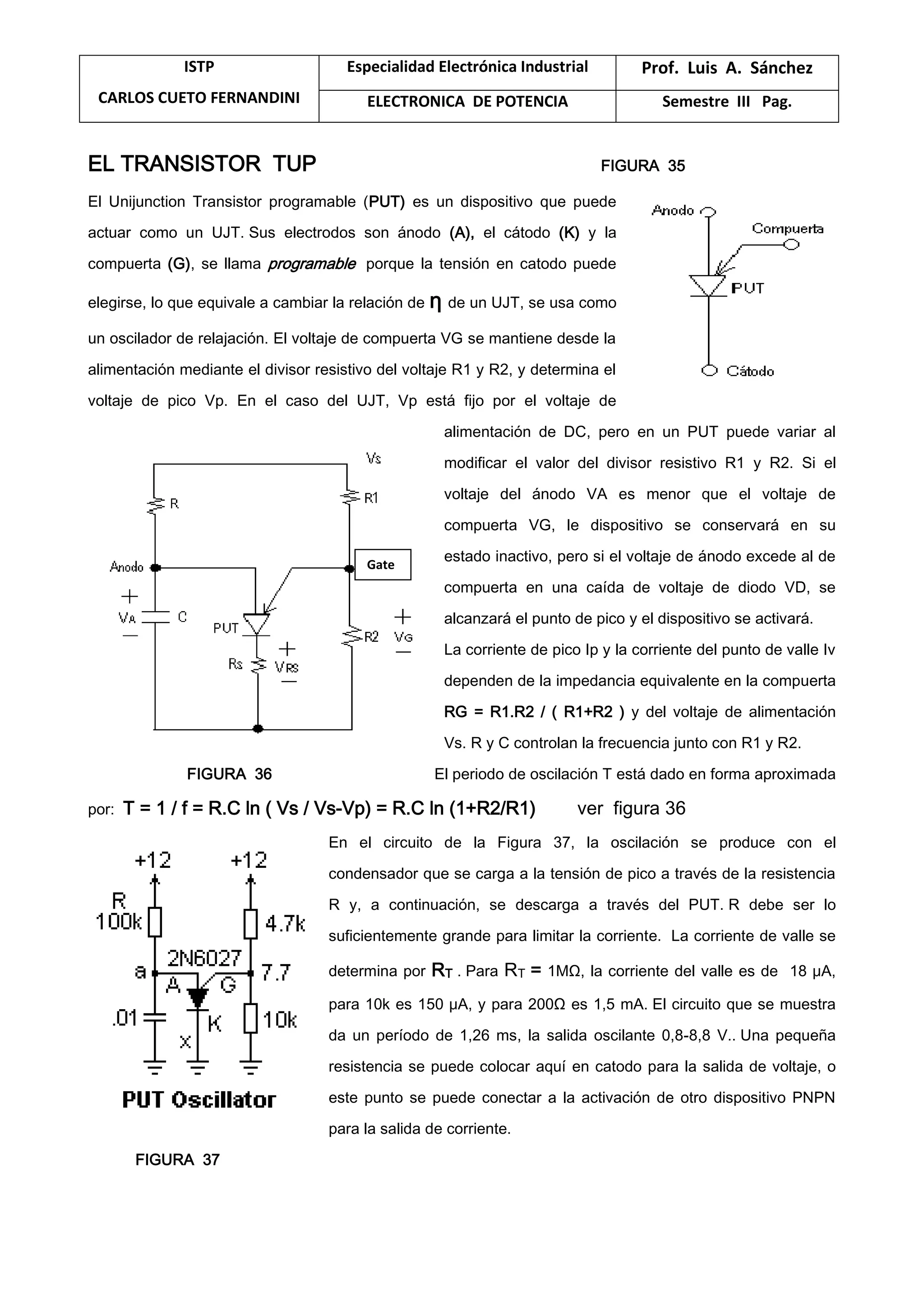 ISTP
CARLOS CUETO FERNANDINI
Especialidad Electrónica Industrial Prof. Luis A. Sánchez
ELECTRONICA DE POTENCIA Semestre III Pag.
EL TRANSISTOR TUP FIGURA 35
El Unijunction Transistor programable (PUT) es un dispositivo que puede
actuar como un UJT. Sus electrodos son ánodo (A), el cátodo (K) y la
compuerta (G), se llama programable porque la tensión en catodo puede
elegirse, lo que equivale a cambiar la relación de η de un UJT, se usa como
un oscilador de relajación. El voltaje de compuerta VG se mantiene desde la
alimentación mediante el divisor resistivo del voltaje R1 y R2, y determina el
voltaje de pico Vp. En el caso del UJT, Vp está fijo por el voltaje de
alimentación de DC, pero en un PUT puede variar al
modificar el valor del divisor resistivo R1 y R2. Si el
voltaje del ánodo VA es menor que el voltaje de
compuerta VG, le dispositivo se conservará en su
estado inactivo, pero si el voltaje de ánodo excede al de
compuerta en una caída de voltaje de diodo VD, se
alcanzará el punto de pico y el dispositivo se activará.
La corriente de pico Ip y la corriente del punto de valle Iv
dependen de la impedancia equivalente en la compuerta
RG = R1.R2 / ( R1+R2 ) y del voltaje de alimentación
Vs. R y C controlan la frecuencia junto con R1 y R2.
FIGURA 36 El periodo de oscilación T está dado en forma aproximada
por: T = 1 / f = R.C ln ( Vs / Vs-Vp) = R.C ln (1+R2/R1) ver figura 36
En el circuito de la Figura 37, la oscilación se produce con el
condensador que se carga a la tensión de pico a través de la resistencia
R y, a continuación, se descarga a través del PUT. R debe ser lo
suficientemente grande para limitar la corriente. La corriente de valle se
determina por RT . Para RT = 1MΩ, la corriente del valle es de 18 μA,
para 10k es 150 μA, y para 200Ω es 1,5 mA. El circuito que se muestra
da un período de 1,26 ms, la salida oscilante 0,8-8,8 V.. Una pequeña
resistencia se puede colocar aquí en catodo para la salida de voltaje, o
este punto se puede conectar a la activación de otro dispositivo PNPN
para la salida de corriente.
FIGURA 37
Gate
 