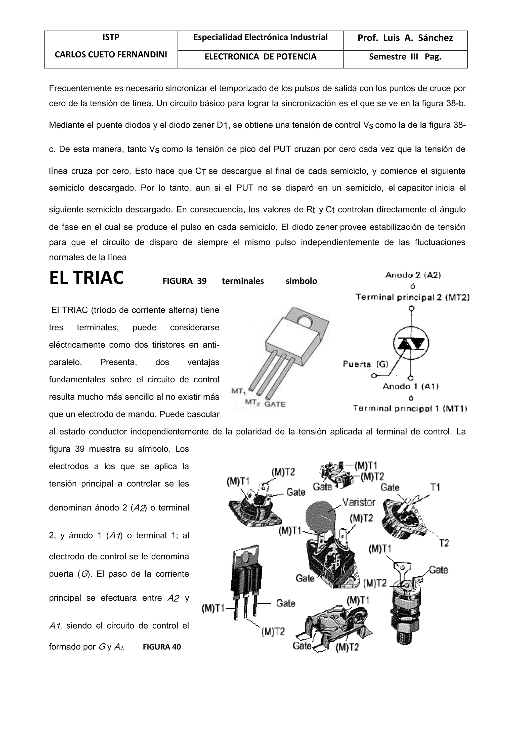 ISTP
CARLOS CUETO FERNANDINI
Especialidad Electrónica Industrial Prof. Luis A. Sánchez
ELECTRONICA DE POTENCIA Semestre III Pag.
Frecuentemente es necesario sincronizar el temporizado de los pulsos de salida con los puntos de cruce por
cero de la tensión de línea. Un circuito básico para lograr la sincronización es el que se ve en la figura 38-b.
Mediante el puente diodos y el diodo zener D1, se obtiene una tensión de control Vs como la de la figura 38-
c. De esta manera, tanto Vs como la tensión de pico del PUT cruzan por cero cada vez que la tensión de
línea cruza por cero. Esto hace que CT se descargue al final de cada semiciclo, y comience el siguiente
semiciclo descargado. Por lo tanto, aun si el PUT no se disparó en un semiciclo, el capacitor inicia el
siguiente semiciclo descargado. En consecuencia, los valores de Rt y Ct controlan directamente el ángulo
de fase en el cual se produce el pulso en cada semiciclo. El diodo zener provee estabilización de tensión
para que el circuito de disparo dé siempre el mismo pulso independientemente de las fluctuaciones
normales de la línea
EL TRIAC FIGURA 39 terminales simbolo
El TRIAC (tríodo de corriente alterna) tiene
tres terminales, puede considerarse
eléctricamente como dos tiristores en anti-
paralelo. Presenta, dos ventajas
fundamentales sobre el circuito de control
resulta mucho más sencillo al no existir más
que un electrodo de mando. Puede bascular
al estado conductor independientemente de la polaridad de la tensión aplicada al terminal de control. La
figura 39 muestra su símbolo. Los
electrodos a los que se aplica la
tensión principal a controlar se les
denominan ánodo 2 (A2) o terminal
2, y ánodo 1 (A1) o terminal 1; al
electrodo de control se le denomina
puerta (G). El paso de la corriente
principal se efectuara entre A2 y
A1, siendo el circuito de control el
formado por G y A1. FIGURA 40
 