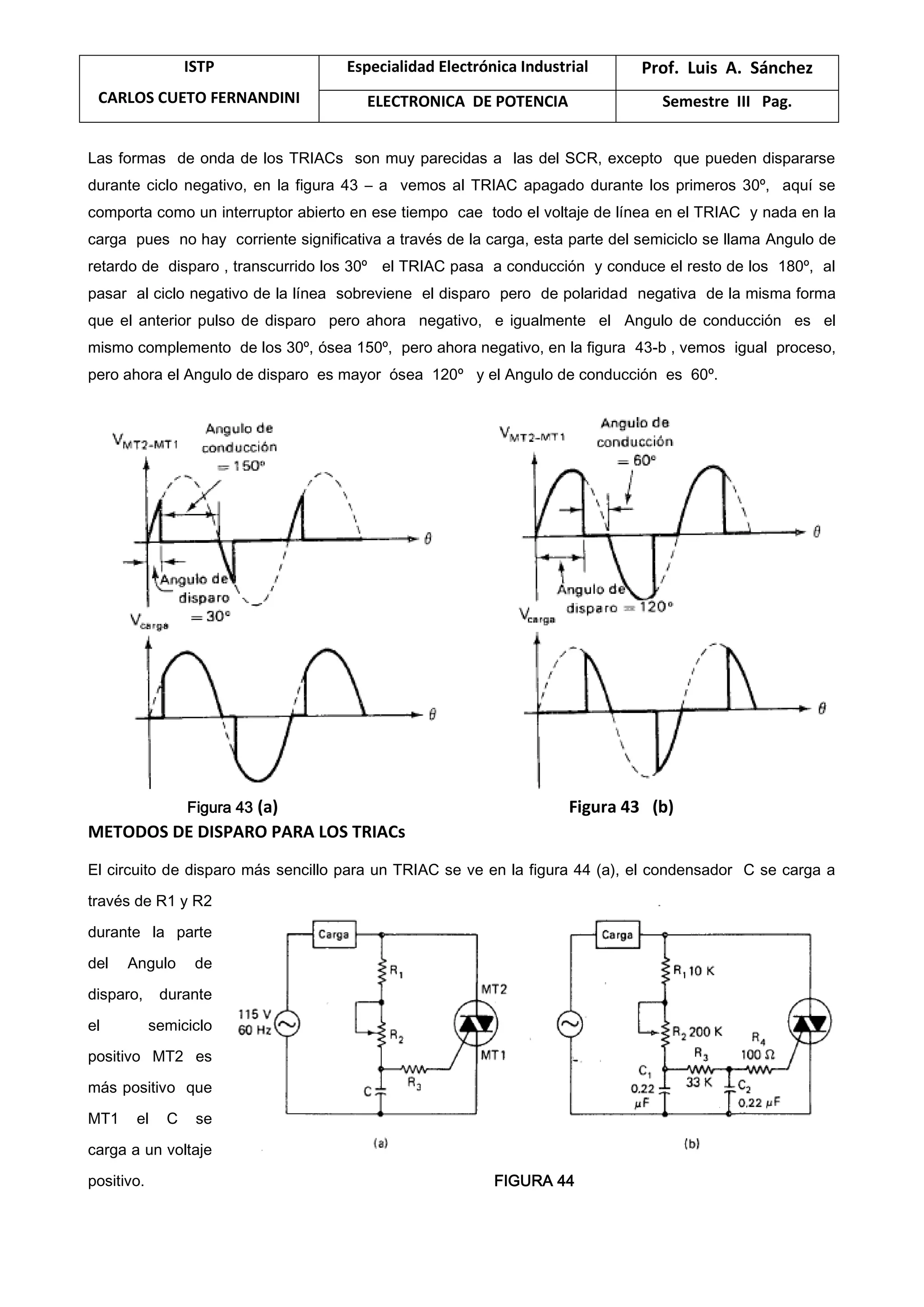 ISTP
CARLOS CUETO FERNANDINI
Especialidad Electrónica Industrial Prof. Luis A. Sánchez
ELECTRONICA DE POTENCIA Semestre III Pag.
Las formas de onda de los TRIACs son muy parecidas a las del SCR, excepto que pueden dispararse
durante ciclo negativo, en la figura 43 – a vemos al TRIAC apagado durante los primeros 30º, aquí se
comporta como un interruptor abierto en ese tiempo cae todo el voltaje de línea en el TRIAC y nada en la
carga pues no hay corriente significativa a través de la carga, esta parte del semiciclo se llama Angulo de
retardo de disparo , transcurrido los 30º el TRIAC pasa a conducción y conduce el resto de los 180º, al
pasar al ciclo negativo de la línea sobreviene el disparo pero de polaridad negativa de la misma forma
que el anterior pulso de disparo pero ahora negativo, e igualmente el Angulo de conducción es el
mismo complemento de los 30º, ósea 150º, pero ahora negativo, en la figura 43-b , vemos igual proceso,
pero ahora el Angulo de disparo es mayor ósea 120º y el Angulo de conducción es 60º.
Figura 43 (a) Figura 43 (b)
METODOS DE DISPARO PARA LOS TRIACs
El circuito de disparo más sencillo para un TRIAC se ve en la figura 44 (a), el condensador C se carga a
través de R1 y R2
durante la parte
del Angulo de
disparo, durante
el semiciclo
positivo MT2 es
más positivo que
MT1 el C se
carga a un voltaje
positivo. FIGURA 44
 