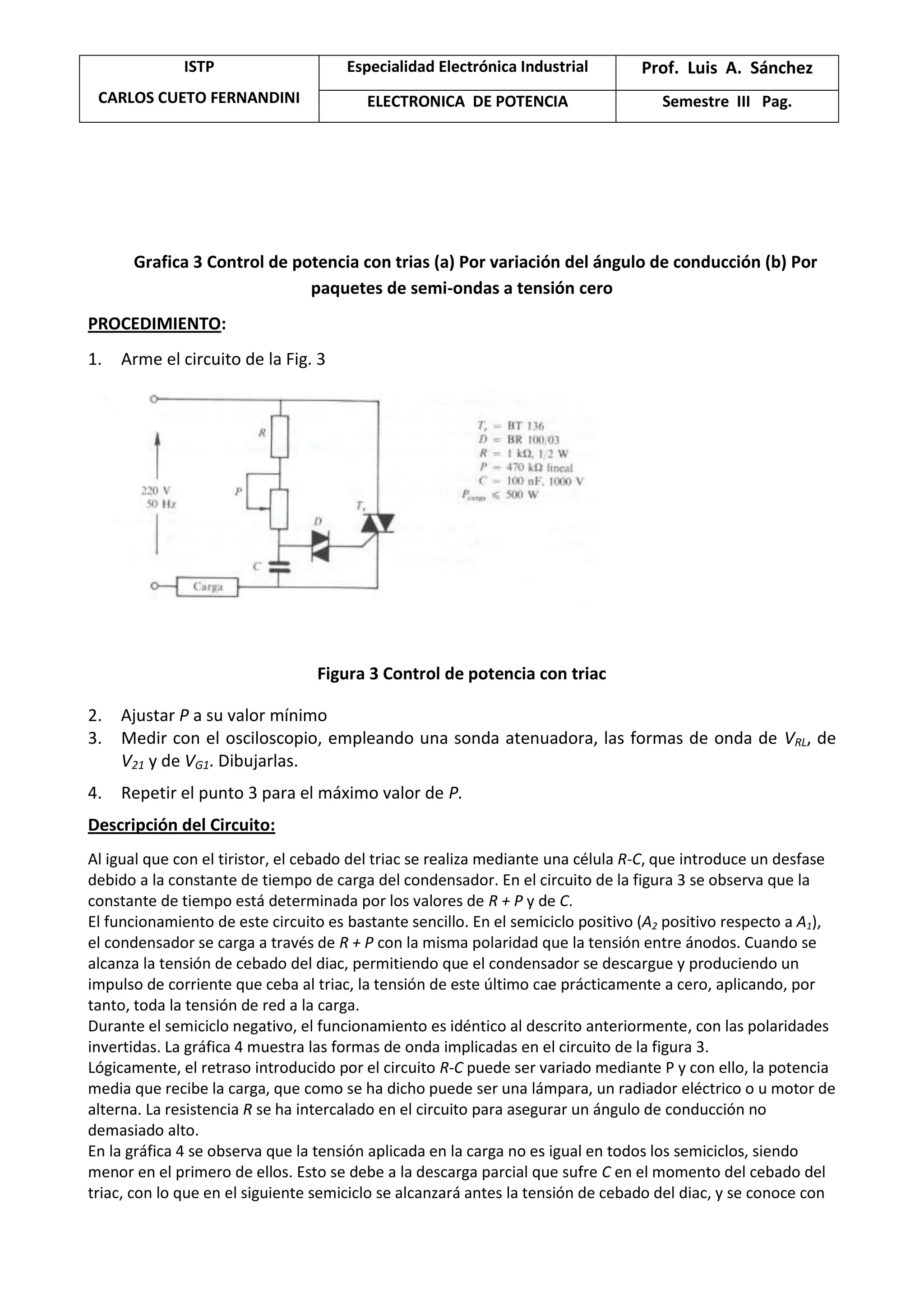 ISTP
CARLOS CUETO FERNANDINI
Especialidad Electrónica Industrial Prof. Luis A. Sánchez
ELECTRONICA DE POTENCIA Semestre III Pag.
Grafica 3 Control de potencia con trias (a) Por variación del ángulo de conducción (b) Por
paquetes de semi-ondas a tensión cero
PROCEDIMIENTO:
1. Arme el circuito de la Fig. 3
Figura 3 Control de potencia con triac
2. Ajustar P a su valor mínimo
3. Medir con el osciloscopio, empleando una sonda atenuadora, las formas de onda de VRL, de
V21 y de VG1. Dibujarlas.
4. Repetir el punto 3 para el máximo valor de P.
Descripción del Circuito:
Al igual que con el tiristor, el cebado del triac se realiza mediante una célula R-C, que introduce un desfase
debido a la constante de tiempo de carga del condensador. En el circuito de la figura 3 se observa que la
constante de tiempo está determinada por los valores de R + P y de C.
El funcionamiento de este circuito es bastante sencillo. En el semiciclo positivo (A2 positivo respecto a A1),
el condensador se carga a través de R + P con la misma polaridad que la tensión entre ánodos. Cuando se
alcanza la tensión de cebado del diac, permitiendo que el condensador se descargue y produciendo un
impulso de corriente que ceba al triac, la tensión de este último cae prácticamente a cero, aplicando, por
tanto, toda la tensión de red a la carga.
Durante el semiciclo negativo, el funcionamiento es idéntico al descrito anteriormente, con las polaridades
invertidas. La gráfica 4 muestra las formas de onda implicadas en el circuito de la figura 3.
Lógicamente, el retraso introducido por el circuito R-C puede ser variado mediante P y con ello, la potencia
media que recibe la carga, que como se ha dicho puede ser una lámpara, un radiador eléctrico o u motor de
alterna. La resistencia R se ha intercalado en el circuito para asegurar un ángulo de conducción no
demasiado alto.
En la gráfica 4 se observa que la tensión aplicada en la carga no es igual en todos los semiciclos, siendo
menor en el primero de ellos. Esto se debe a la descarga parcial que sufre C en el momento del cebado del
triac, con lo que en el siguiente semiciclo se alcanzará antes la tensión de cebado del diac, y se conoce con
 