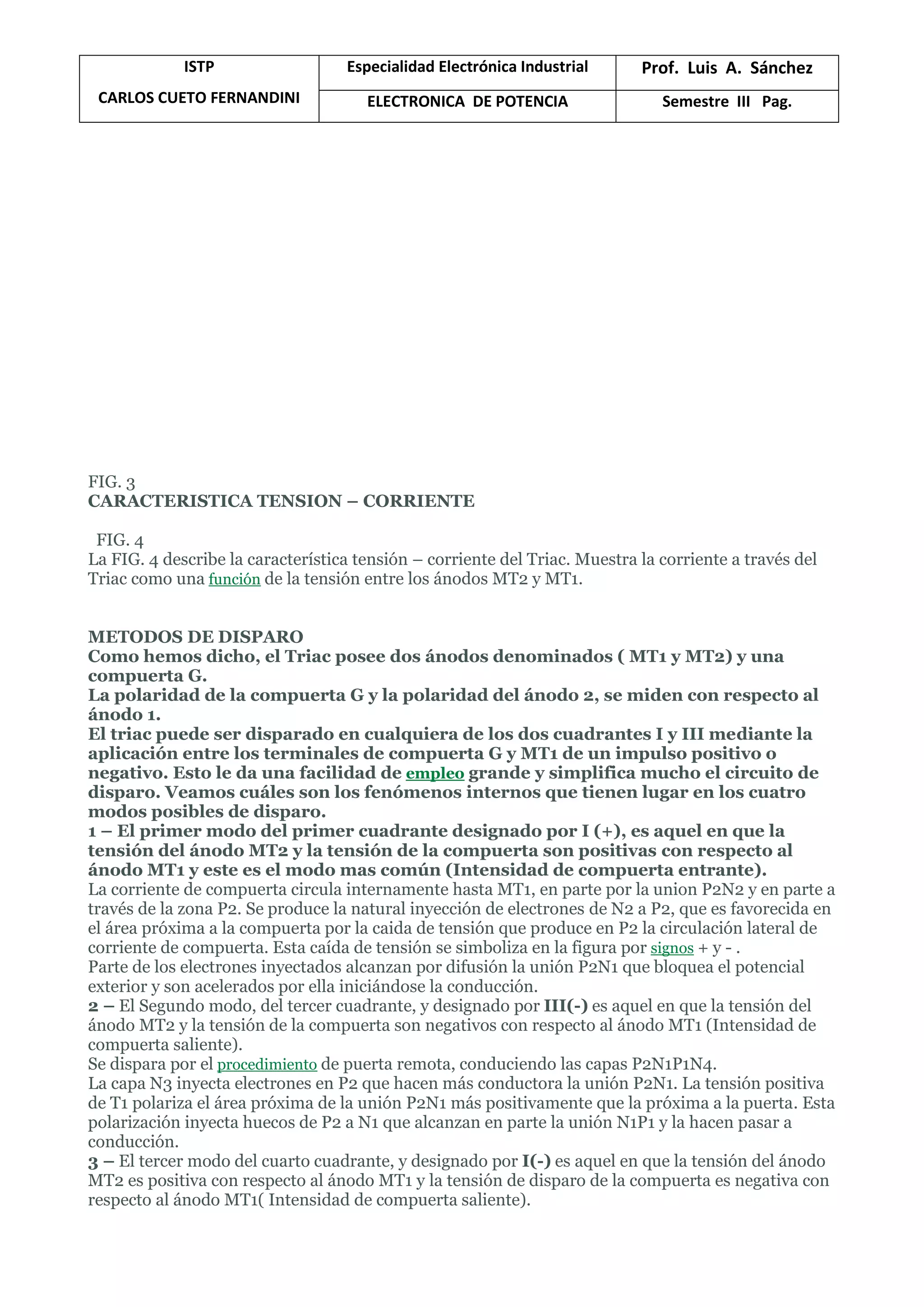 ISTP
CARLOS CUETO FERNANDINI
Especialidad Electrónica Industrial Prof. Luis A. Sánchez
ELECTRONICA DE POTENCIA Semestre III Pag.
FIG. 3
CARACTERISTICA TENSION – CORRIENTE
FIG. 4
La FIG. 4 describe la característica tensión – corriente del Triac. Muestra la corriente a través del
Triac como una función de la tensión entre los ánodos MT2 y MT1.
METODOS DE DISPARO
Como hemos dicho, el Triac posee dos ánodos denominados ( MT1 y MT2) y una
compuerta G.
La polaridad de la compuerta G y la polaridad del ánodo 2, se miden con respecto al
ánodo 1.
El triac puede ser disparado en cualquiera de los dos cuadrantes I y III mediante la
aplicación entre los terminales de compuerta G y MT1 de un impulso positivo o
negativo. Esto le da una facilidad de empleo grande y simplifica mucho el circuito de
disparo. Veamos cuáles son los fenómenos internos que tienen lugar en los cuatro
modos posibles de disparo.
1 – El primer modo del primer cuadrante designado por I (+), es aquel en que la
tensión del ánodo MT2 y la tensión de la compuerta son positivas con respecto al
ánodo MT1 y este es el modo mas común (Intensidad de compuerta entrante).
La corriente de compuerta circula internamente hasta MT1, en parte por la union P2N2 y en parte a
través de la zona P2. Se produce la natural inyección de electrones de N2 a P2, que es favorecida en
el área próxima a la compuerta por la caida de tensión que produce en P2 la circulación lateral de
corriente de compuerta. Esta caída de tensión se simboliza en la figura por signos + y - .
Parte de los electrones inyectados alcanzan por difusión la unión P2N1 que bloquea el potencial
exterior y son acelerados por ella iniciándose la conducción.
2 – El Segundo modo, del tercer cuadrante, y designado por III(-) es aquel en que la tensión del
ánodo MT2 y la tensión de la compuerta son negativos con respecto al ánodo MT1 (Intensidad de
compuerta saliente).
Se dispara por el procedimiento de puerta remota, conduciendo las capas P2N1P1N4.
La capa N3 inyecta electrones en P2 que hacen más conductora la unión P2N1. La tensión positiva
de T1 polariza el área próxima de la unión P2N1 más positivamente que la próxima a la puerta. Esta
polarización inyecta huecos de P2 a N1 que alcanzan en parte la unión N1P1 y la hacen pasar a
conducción.
3 – El tercer modo del cuarto cuadrante, y designado por I(-) es aquel en que la tensión del ánodo
MT2 es positiva con respecto al ánodo MT1 y la tensión de disparo de la compuerta es negativa con
respecto al ánodo MT1( Intensidad de compuerta saliente).
 