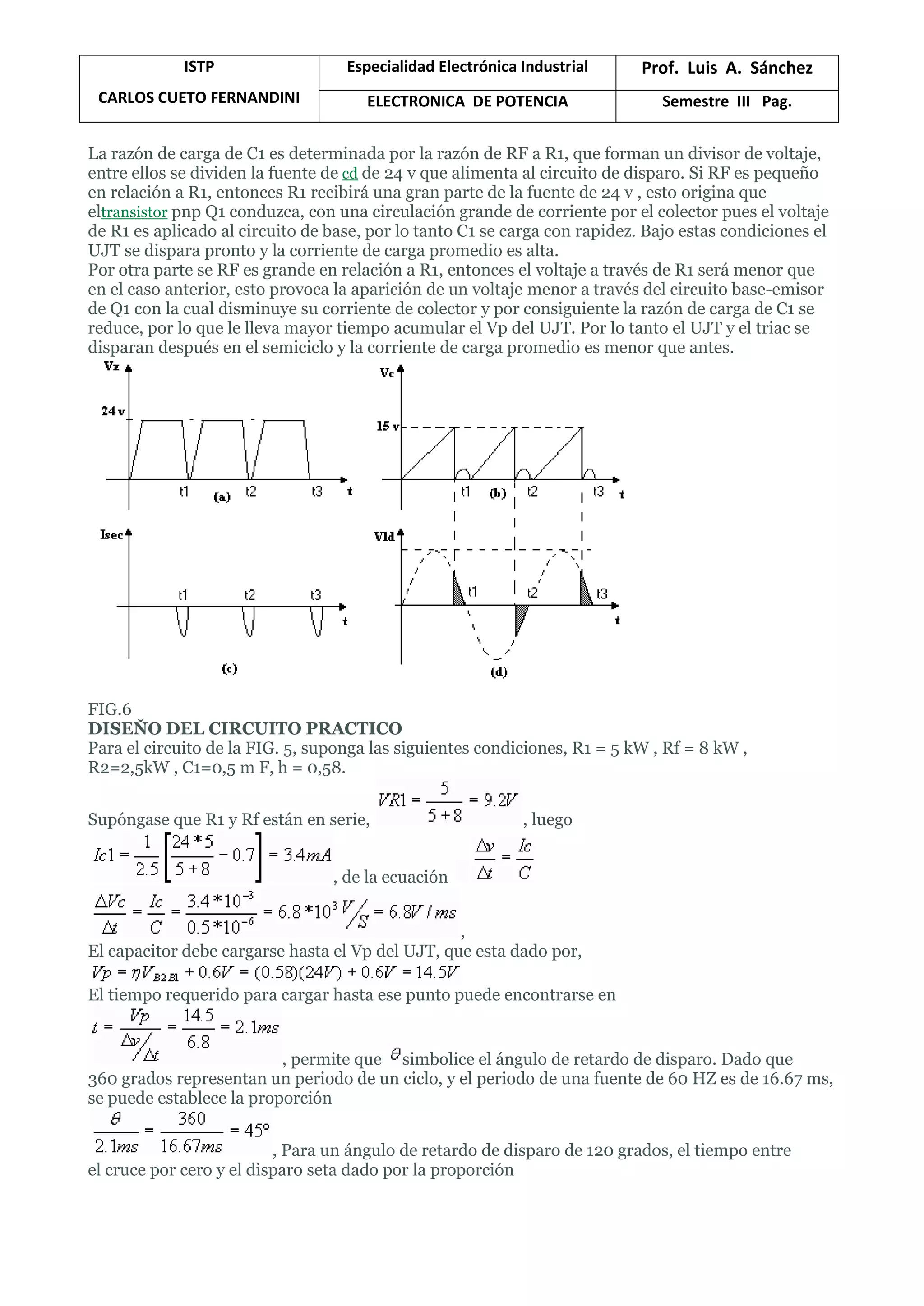 ISTP
CARLOS CUETO FERNANDINI
Especialidad Electrónica Industrial Prof. Luis A. Sánchez
ELECTRONICA DE POTENCIA Semestre III Pag.
La razón de carga de C1 es determinada por la razón de RF a R1, que forman un divisor de voltaje,
entre ellos se dividen la fuente de cd de 24 v que alimenta al circuito de disparo. Si RF es pequeño
en relación a R1, entonces R1 recibirá una gran parte de la fuente de 24 v , esto origina que
eltransistor pnp Q1 conduzca, con una circulación grande de corriente por el colector pues el voltaje
de R1 es aplicado al circuito de base, por lo tanto C1 se carga con rapidez. Bajo estas condiciones el
UJT se dispara pronto y la corriente de carga promedio es alta.
Por otra parte se RF es grande en relación a R1, entonces el voltaje a través de R1 será menor que
en el caso anterior, esto provoca la aparición de un voltaje menor a través del circuito base-emisor
de Q1 con la cual disminuye su corriente de colector y por consiguiente la razón de carga de C1 se
reduce, por lo que le lleva mayor tiempo acumular el Vp del UJT. Por lo tanto el UJT y el triac se
disparan después en el semiciclo y la corriente de carga promedio es menor que antes.
FIG.6
DISEŇO DEL CIRCUITO PRACTICO
Para el circuito de la FIG. 5, suponga las siguientes condiciones, R1 = 5 kW , Rf = 8 kW ,
R2=2,5kW , C1=0,5 m F, h = 0,58.
Supóngase que R1 y Rf están en serie, , luego
, de la ecuación
,
El capacitor debe cargarse hasta el Vp del UJT, que esta dado por,
El tiempo requerido para cargar hasta ese punto puede encontrarse en
, permite que simbolice el ángulo de retardo de disparo. Dado que
360 grados representan un periodo de un ciclo, y el periodo de una fuente de 60 HZ es de 16.67 ms,
se puede establece la proporción
, Para un ángulo de retardo de disparo de 120 grados, el tiempo entre
el cruce por cero y el disparo seta dado por la proporción
 