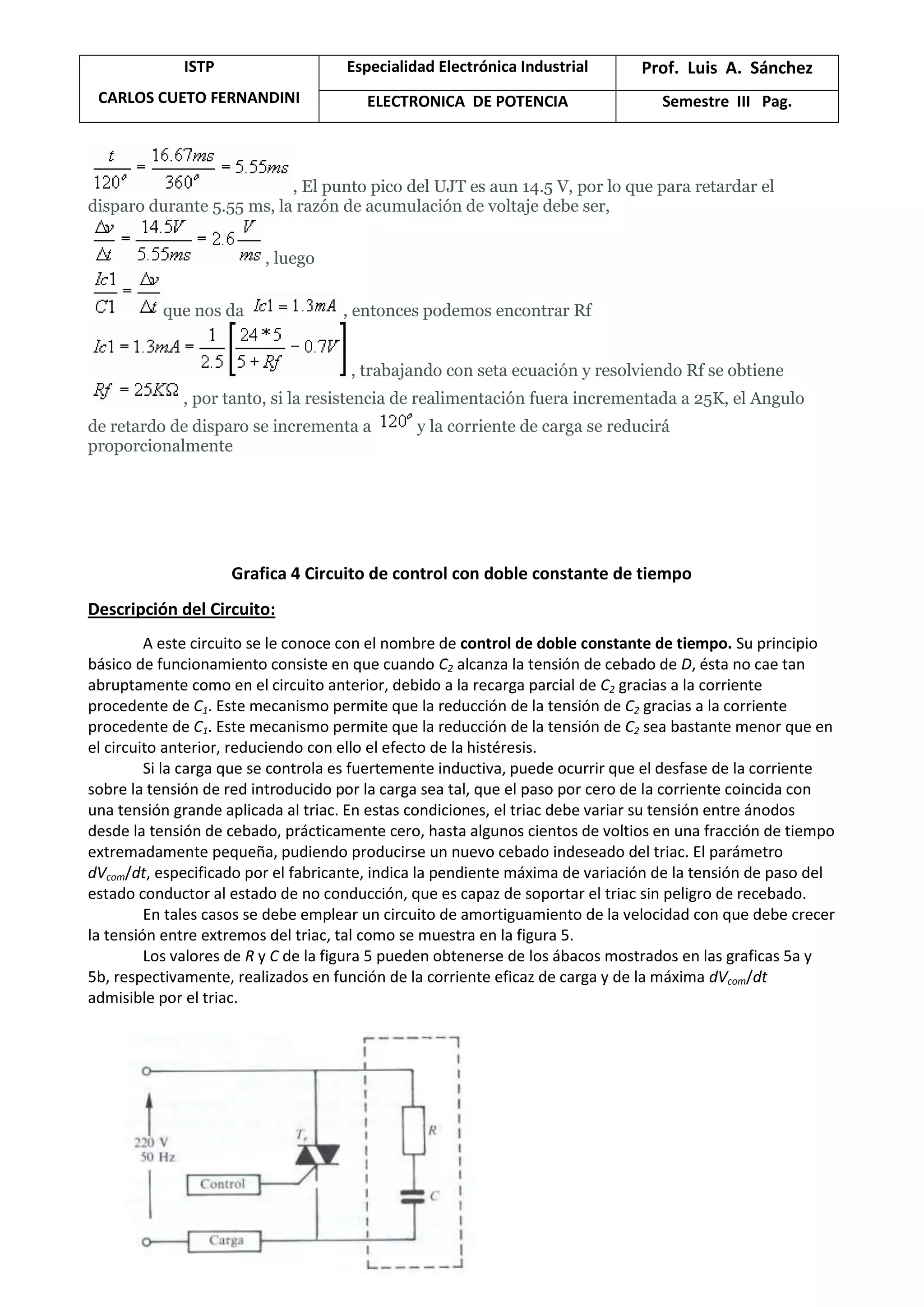 ISTP
CARLOS CUETO FERNANDINI
Especialidad Electrónica Industrial Prof. Luis A. Sánchez
ELECTRONICA DE POTENCIA Semestre III Pag.
, El punto pico del UJT es aun 14.5 V, por lo que para retardar el
disparo durante 5.55 ms, la razón de acumulación de voltaje debe ser,
, luego
que nos da , entonces podemos encontrar Rf
, trabajando con seta ecuación y resolviendo Rf se obtiene
, por tanto, si la resistencia de realimentación fuera incrementada a 25K, el Angulo
de retardo de disparo se incrementa a y la corriente de carga se reducirá
proporcionalmente
Grafica 4 Circuito de control con doble constante de tiempo
Descripción del Circuito:
A este circuito se le conoce con el nombre de control de doble constante de tiempo. Su principio
básico de funcionamiento consiste en que cuando C2 alcanza la tensión de cebado de D, ésta no cae tan
abruptamente como en el circuito anterior, debido a la recarga parcial de C2 gracias a la corriente
procedente de C1. Este mecanismo permite que la reducción de la tensión de C2 gracias a la corriente
procedente de C1. Este mecanismo permite que la reducción de la tensión de C2 sea bastante menor que en
el circuito anterior, reduciendo con ello el efecto de la histéresis.
Si la carga que se controla es fuertemente inductiva, puede ocurrir que el desfase de la corriente
sobre la tensión de red introducido por la carga sea tal, que el paso por cero de la corriente coincida con
una tensión grande aplicada al triac. En estas condiciones, el triac debe variar su tensión entre ánodos
desde la tensión de cebado, prácticamente cero, hasta algunos cientos de voltios en una fracción de tiempo
extremadamente pequeña, pudiendo producirse un nuevo cebado indeseado del triac. El parámetro
dVcom/dt, especificado por el fabricante, indica la pendiente máxima de variación de la tensión de paso del
estado conductor al estado de no conducción, que es capaz de soportar el triac sin peligro de recebado.
En tales casos se debe emplear un circuito de amortiguamiento de la velocidad con que debe crecer
la tensión entre extremos del triac, tal como se muestra en la figura 5.
Los valores de R y C de la figura 5 pueden obtenerse de los ábacos mostrados en las graficas 5a y
5b, respectivamente, realizados en función de la corriente eficaz de carga y de la máxima dVcom/dt
admisible por el triac.
 