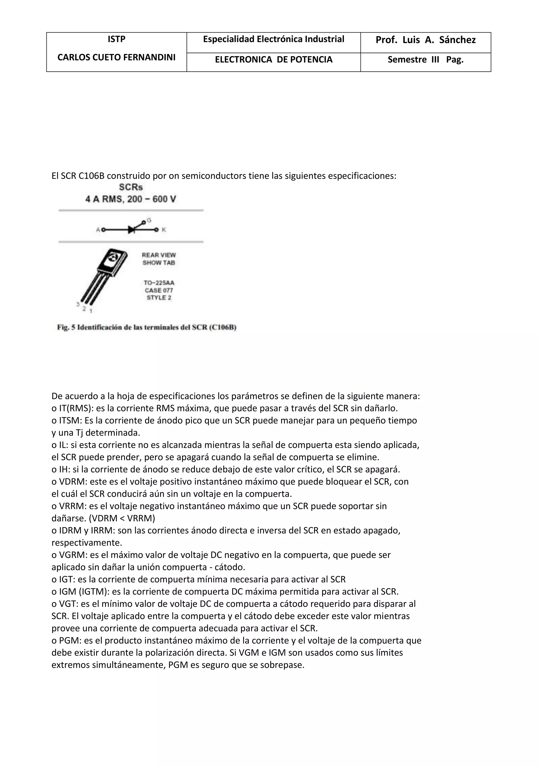 ISTP
CARLOS CUETO FERNANDINI
Especialidad Electrónica Industrial Prof. Luis A. Sánchez
ELECTRONICA DE POTENCIA Semestre III Pag.
El SCR C106B construido por on semiconductors tiene las siguientes especificaciones:
De acuerdo a la hoja de especificaciones los parámetros se definen de la siguiente manera:
o IT(RMS): es la corriente RMS máxima, que puede pasar a través del SCR sin dañarlo.
o ITSM: Es la corriente de ánodo pico que un SCR puede manejar para un pequeño tiempo
y una Tj determinada.
o IL: si esta corriente no es alcanzada mientras la señal de compuerta esta siendo aplicada,
el SCR puede prender, pero se apagará cuando la señal de compuerta se elimine.
o IH: si la corriente de ánodo se reduce debajo de este valor crítico, el SCR se apagará.
o VDRM: este es el voltaje positivo instantáneo máximo que puede bloquear el SCR, con
el cuál el SCR conducirá aún sin un voltaje en la compuerta.
o VRRM: es el voltaje negativo instantáneo máximo que un SCR puede soportar sin
dañarse. (VDRM < VRRM)
o IDRM y IRRM: son las corrientes ánodo directa e inversa del SCR en estado apagado,
respectivamente.
o VGRM: es el máximo valor de voltaje DC negativo en la compuerta, que puede ser
aplicado sin dañar la unión compuerta - cátodo.
o IGT: es la corriente de compuerta mínima necesaria para activar al SCR
o IGM (IGTM): es la corriente de compuerta DC máxima permitida para activar al SCR.
o VGT: es el mínimo valor de voltaje DC de compuerta a cátodo requerido para disparar al
SCR. El voltaje aplicado entre la compuerta y el cátodo debe exceder este valor mientras
provee una corriente de compuerta adecuada para activar el SCR.
o PGM: es el producto instantáneo máximo de la corriente y el voltaje de la compuerta que
debe existir durante la polarización directa. Si VGM e IGM son usados como sus límites
extremos simultáneamente, PGM es seguro que se sobrepase.
 