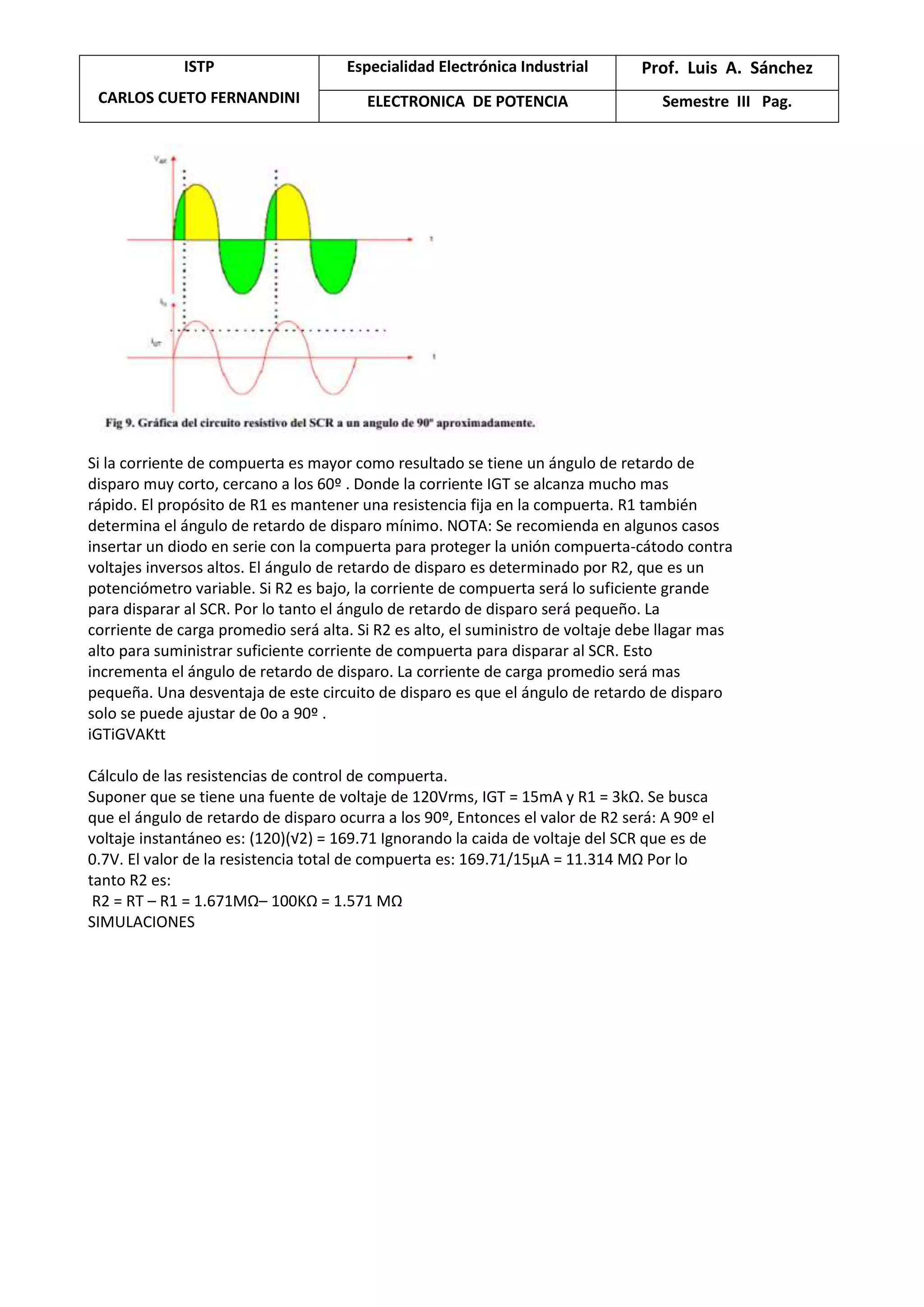 ISTP
CARLOS CUETO FERNANDINI
Especialidad Electrónica Industrial Prof. Luis A. Sánchez
ELECTRONICA DE POTENCIA Semestre III Pag.
Si la corriente de compuerta es mayor como resultado se tiene un ángulo de retardo de
disparo muy corto, cercano a los 60º . Donde la corriente IGT se alcanza mucho mas
rápido. El propósito de R1 es mantener una resistencia fija en la compuerta. R1 también
determina el ángulo de retardo de disparo mínimo. NOTA: Se recomienda en algunos casos
insertar un diodo en serie con la compuerta para proteger la unión compuerta-cátodo contra
voltajes inversos altos. El ángulo de retardo de disparo es determinado por R2, que es un
potenciómetro variable. Si R2 es bajo, la corriente de compuerta será lo suficiente grande
para disparar al SCR. Por lo tanto el ángulo de retardo de disparo será pequeño. La
corriente de carga promedio será alta. Si R2 es alto, el suministro de voltaje debe llagar mas
alto para suministrar suficiente corriente de compuerta para disparar al SCR. Esto
incrementa el ángulo de retardo de disparo. La corriente de carga promedio será mas
pequeña. Una desventaja de este circuito de disparo es que el ángulo de retardo de disparo
solo se puede ajustar de 0o a 90º .
iGTiGVAKtt
Cálculo de las resistencias de control de compuerta.
Suponer que se tiene una fuente de voltaje de 120Vrms, IGT = 15mA y R1 = 3kΩ. Se busca
que el ángulo de retardo de disparo ocurra a los 90º, Entonces el valor de R2 será: A 90º el
voltaje instantáneo es: (120)(√2) = 169.71 Ignorando la caida de voltaje del SCR que es de
0.7V. El valor de la resistencia total de compuerta es: 169.71/15μA = 11.314 MΩ Por lo
tanto R2 es:
R2 = RT – R1 = 1.671MΩ– 100KΩ = 1.571 MΩ
SIMULACIONES
 