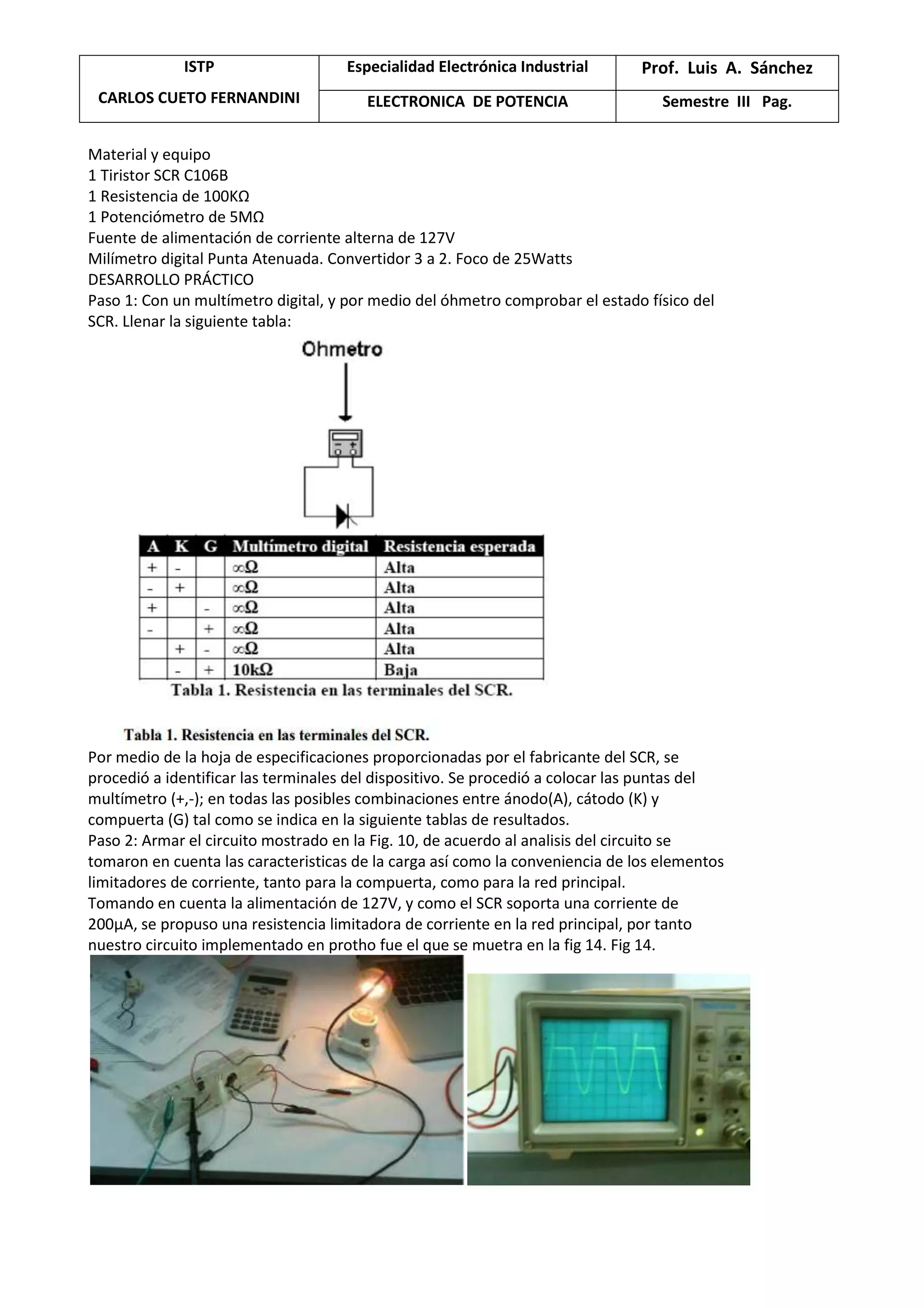 ISTP
CARLOS CUETO FERNANDINI
Especialidad Electrónica Industrial Prof. Luis A. Sánchez
ELECTRONICA DE POTENCIA Semestre III Pag.
Material y equipo
1 Tiristor SCR C106B
1 Resistencia de 100KΩ
1 Potenciómetro de 5MΩ
Fuente de alimentación de corriente alterna de 127V
Milímetro digital Punta Atenuada. Convertidor 3 a 2. Foco de 25Watts
DESARROLLO PRÁCTICO
Paso 1: Con un multímetro digital, y por medio del óhmetro comprobar el estado físico del
SCR. Llenar la siguiente tabla:
Por medio de la hoja de especificaciones proporcionadas por el fabricante del SCR, se
procedió a identificar las terminales del dispositivo. Se procedió a colocar las puntas del
multímetro (+,-); en todas las posibles combinaciones entre ánodo(A), cátodo (K) y
compuerta (G) tal como se indica en la siguiente tablas de resultados.
Paso 2: Armar el circuito mostrado en la Fig. 10, de acuerdo al analisis del circuito se
tomaron en cuenta las caracteristicas de la carga así como la conveniencia de los elementos
limitadores de corriente, tanto para la compuerta, como para la red principal.
Tomando en cuenta la alimentación de 127V, y como el SCR soporta una corriente de
200μA, se propuso una resistencia limitadora de corriente en la red principal, por tanto
nuestro circuito implementado en protho fue el que se muetra en la fig 14. Fig 14.
 