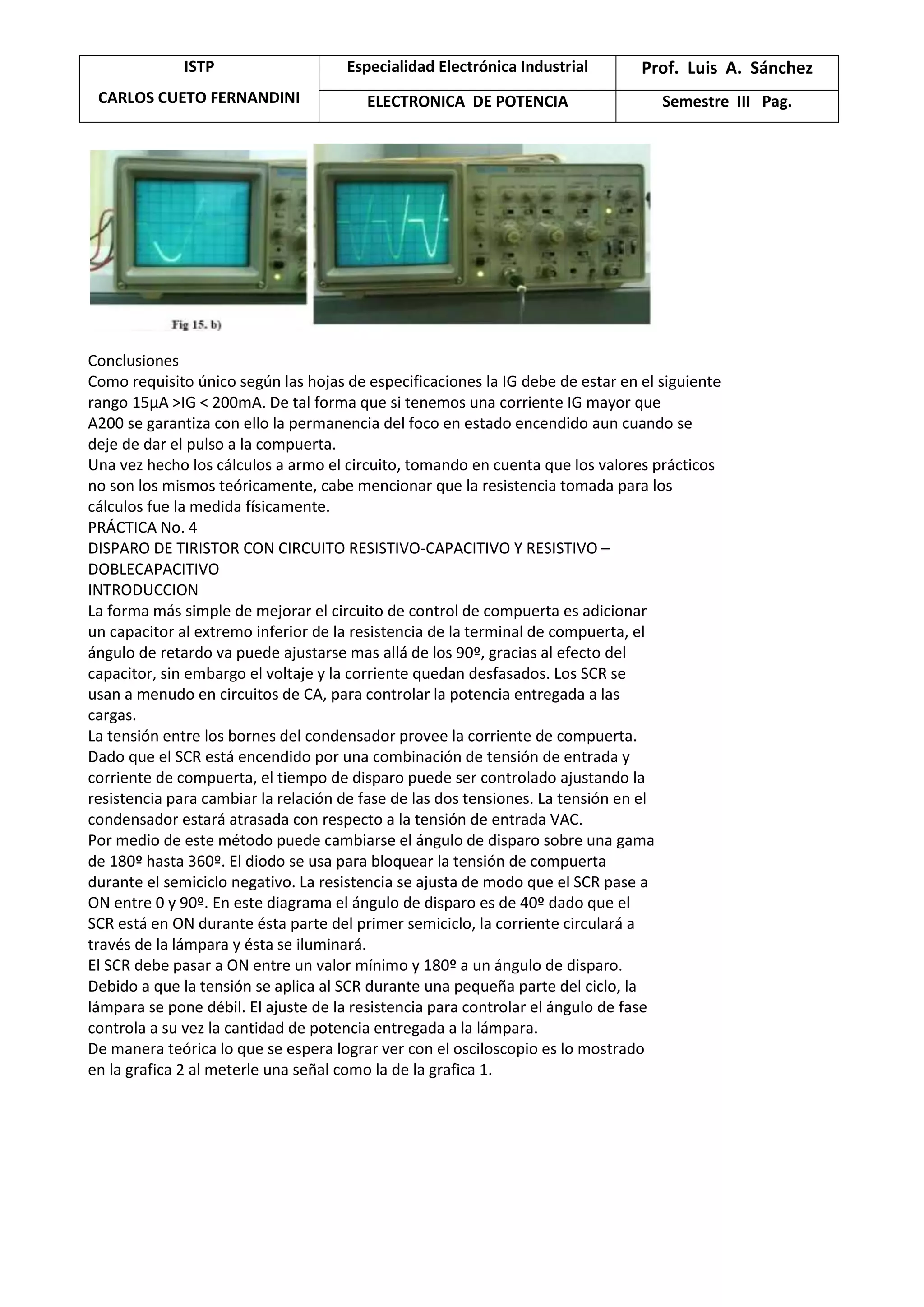 ISTP
CARLOS CUETO FERNANDINI
Especialidad Electrónica Industrial Prof. Luis A. Sánchez
ELECTRONICA DE POTENCIA Semestre III Pag.
Conclusiones
Como requisito único según las hojas de especificaciones la IG debe de estar en el siguiente
rango 15μA >IG < 200mA. De tal forma que si tenemos una corriente IG mayor que
A200 se garantiza con ello la permanencia del foco en estado encendido aun cuando se
deje de dar el pulso a la compuerta.
Una vez hecho los cálculos a armo el circuito, tomando en cuenta que los valores prácticos
no son los mismos teóricamente, cabe mencionar que la resistencia tomada para los
cálculos fue la medida físicamente.
PRÁCTICA No. 4
DISPARO DE TIRISTOR CON CIRCUITO RESISTIVO-CAPACITIVO Y RESISTIVO –
DOBLECAPACITIVO
INTRODUCCION
La forma más simple de mejorar el circuito de control de compuerta es adicionar
un capacitor al extremo inferior de la resistencia de la terminal de compuerta, el
ángulo de retardo va puede ajustarse mas allá de los 90º, gracias al efecto del
capacitor, sin embargo el voltaje y la corriente quedan desfasados. Los SCR se
usan a menudo en circuitos de CA, para controlar la potencia entregada a las
cargas.
La tensión entre los bornes del condensador provee la corriente de compuerta.
Dado que el SCR está encendido por una combinación de tensión de entrada y
corriente de compuerta, el tiempo de disparo puede ser controlado ajustando la
resistencia para cambiar la relación de fase de las dos tensiones. La tensión en el
condensador estará atrasada con respecto a la tensión de entrada VAC.
Por medio de este método puede cambiarse el ángulo de disparo sobre una gama
de 180º hasta 360º. El diodo se usa para bloquear la tensión de compuerta
durante el semiciclo negativo. La resistencia se ajusta de modo que el SCR pase a
ON entre 0 y 90º. En este diagrama el ángulo de disparo es de 40º dado que el
SCR está en ON durante ésta parte del primer semiciclo, la corriente circulará a
través de la lámpara y ésta se iluminará.
El SCR debe pasar a ON entre un valor mínimo y 180º a un ángulo de disparo.
Debido a que la tensión se aplica al SCR durante una pequeña parte del ciclo, la
lámpara se pone débil. El ajuste de la resistencia para controlar el ángulo de fase
controla a su vez la cantidad de potencia entregada a la lámpara.
De manera teórica lo que se espera lograr ver con el osciloscopio es lo mostrado
en la grafica 2 al meterle una señal como la de la grafica 1.
 